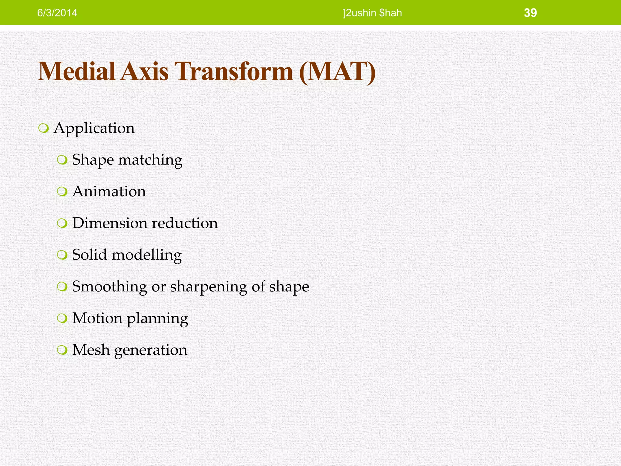 MedialAxis Transform (MAT)
 Application
 Shape matching
 Animation
 Dimension reduction
 Solid modelling
 Smoothing or sharpening of shape
 Motion planning
 Mesh generation
6/3/2014 ]2ushin $hah 39
 