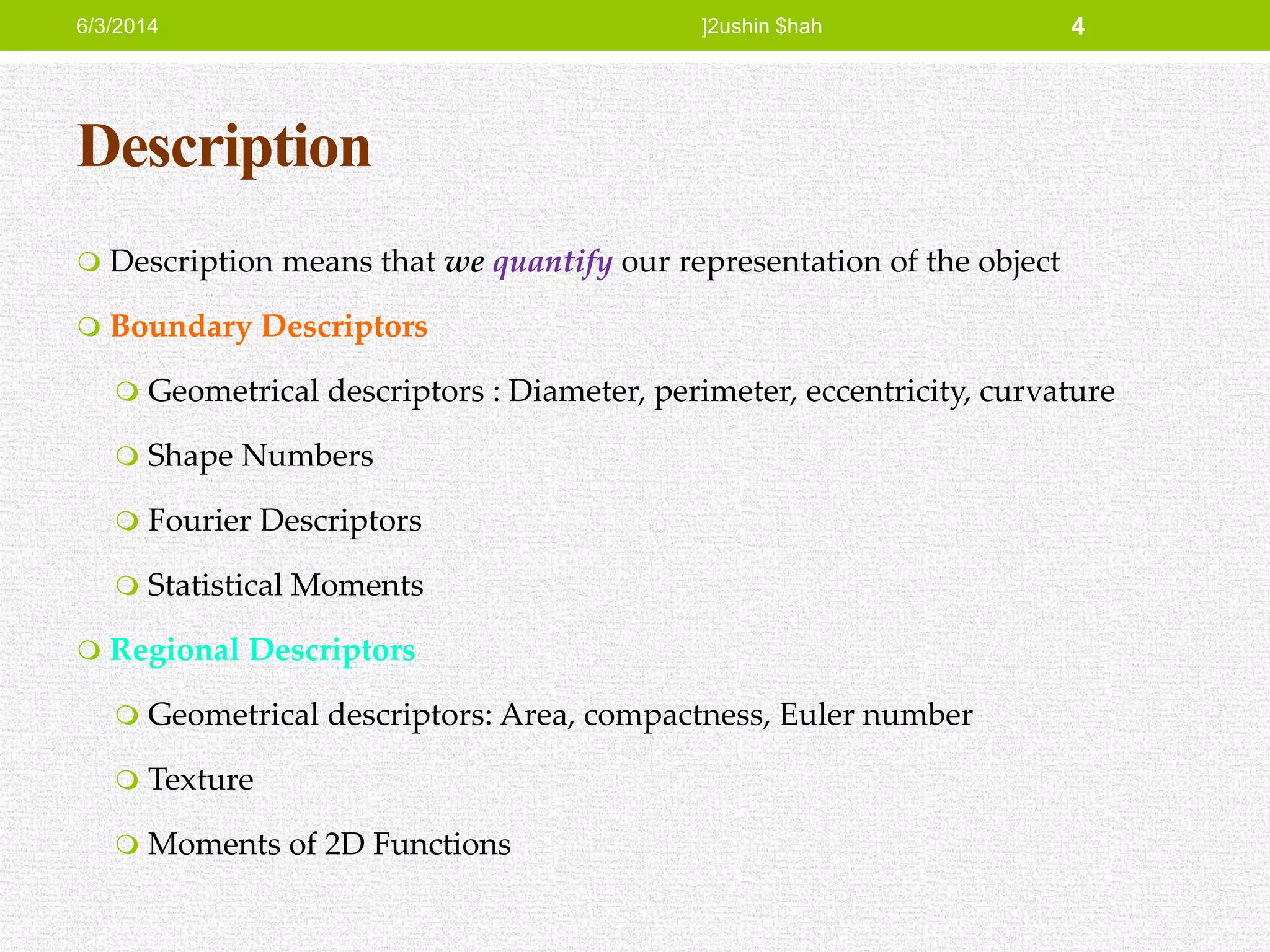 Description
 Description means that we quantify our representation of the object
 Boundary Descriptors
 Geometrical descriptors : Diameter, perimeter, eccentricity, curvature
 Shape Numbers
 Fourier Descriptors
 Statistical Moments
 Regional Descriptors
 Geometrical descriptors: Area, compactness, Euler number
 Texture
 Moments of 2D Functions
6/3/2014 ]2ushin $hah 4
 