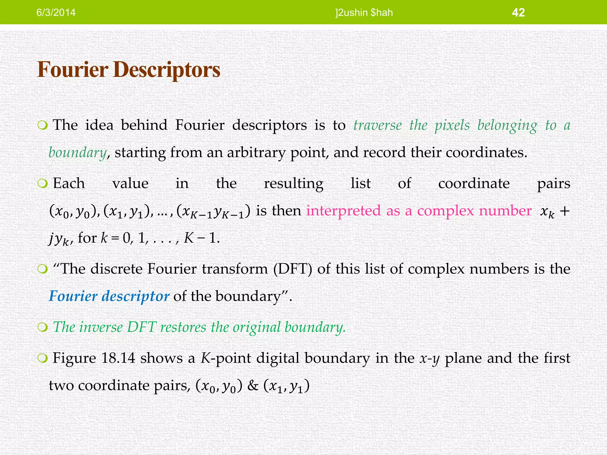 Fourier Descriptors
 The idea behind Fourier descriptors is to traverse the pixels belonging to a
boundary, starting from an arbitrary point, and record their coordinates.
 Each value in the resulting list of coordinate pairs
𝑥0, 𝑦0 , 𝑥1, 𝑦1 , … , 𝑥 𝐾−1 𝑦 𝐾−1 is then interpreted as a complex number 𝑥 𝑘 +
𝑗𝑦 𝑘, for k = 0, 1, . . . , K − 1.
 “The discrete Fourier transform (DFT) of this list of complex numbers is the
Fourier descriptor of the boundary”.
 The inverse DFT restores the original boundary.
 Figure 18.14 shows a K-point digital boundary in the x-y plane and the first
two coordinate pairs, 𝑥0, 𝑦0 & 𝑥1, 𝑦1
6/3/2014 ]2ushin $hah 42
 