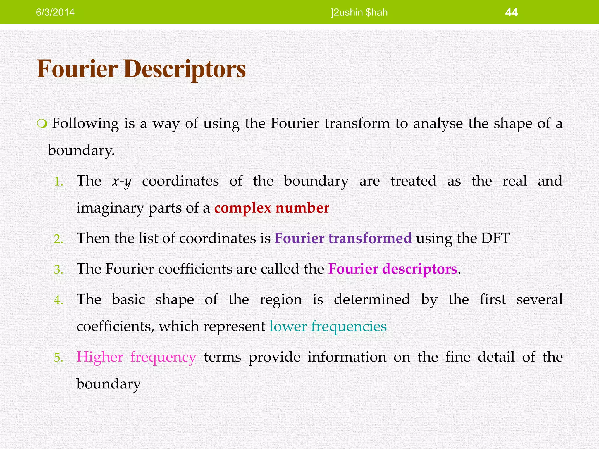 Fourier Descriptors
 Following is a way of using the Fourier transform to analyse the shape of a
boundary.
1. The x-y coordinates of the boundary are treated as the real and
imaginary parts of a complex number
2. Then the list of coordinates is Fourier transformed using the DFT
3. The Fourier coefficients are called the Fourier descriptors.
4. The basic shape of the region is determined by the first several
coefficients, which represent lower frequencies
5. Higher frequency terms provide information on the fine detail of the
boundary
6/3/2014 ]2ushin $hah 44
 