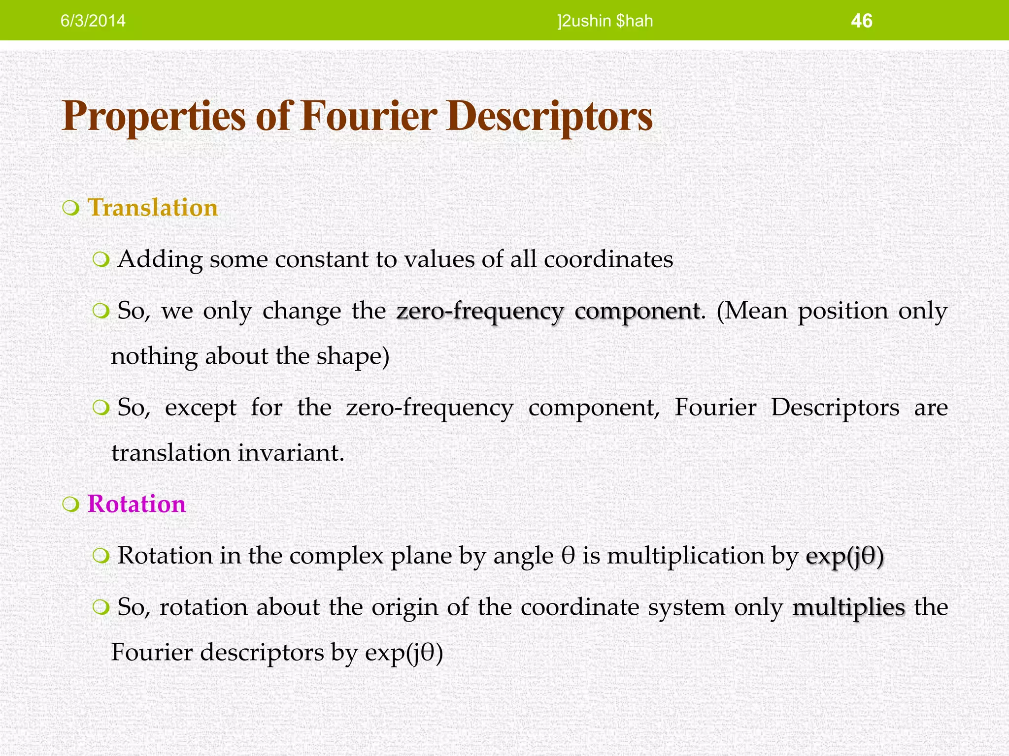 Properties of Fourier Descriptors
 Translation
 Adding some constant to values of all coordinates
 So, we only change the zero-frequency component. (Mean position only
nothing about the shape)
 So, except for the zero-frequency component, Fourier Descriptors are
translation invariant.
 Rotation
 Rotation in the complex plane by angle θ is multiplication by exp(jθ)
 So, rotation about the origin of the coordinate system only multiplies the
Fourier descriptors by exp(jθ)
6/3/2014 ]2ushin $hah 46
 