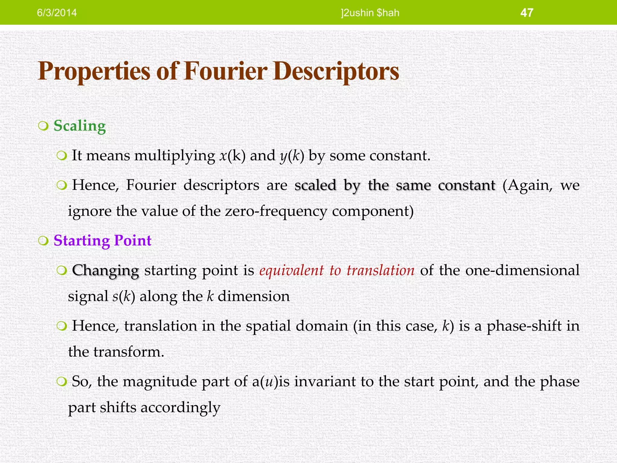 Properties of Fourier Descriptors
 Scaling
 It means multiplying x(k) and y(k) by some constant.
 Hence, Fourier descriptors are scaled by the same constant (Again, we
ignore the value of the zero-frequency component)
 Starting Point
 Changing starting point is equivalent to translation of the one-dimensional
signal s(k) along the k dimension
 Hence, translation in the spatial domain (in this case, k) is a phase-shift in
the transform.
 So, the magnitude part of a(u)is invariant to the start point, and the phase
part shifts accordingly
6/3/2014 ]2ushin $hah 47
 