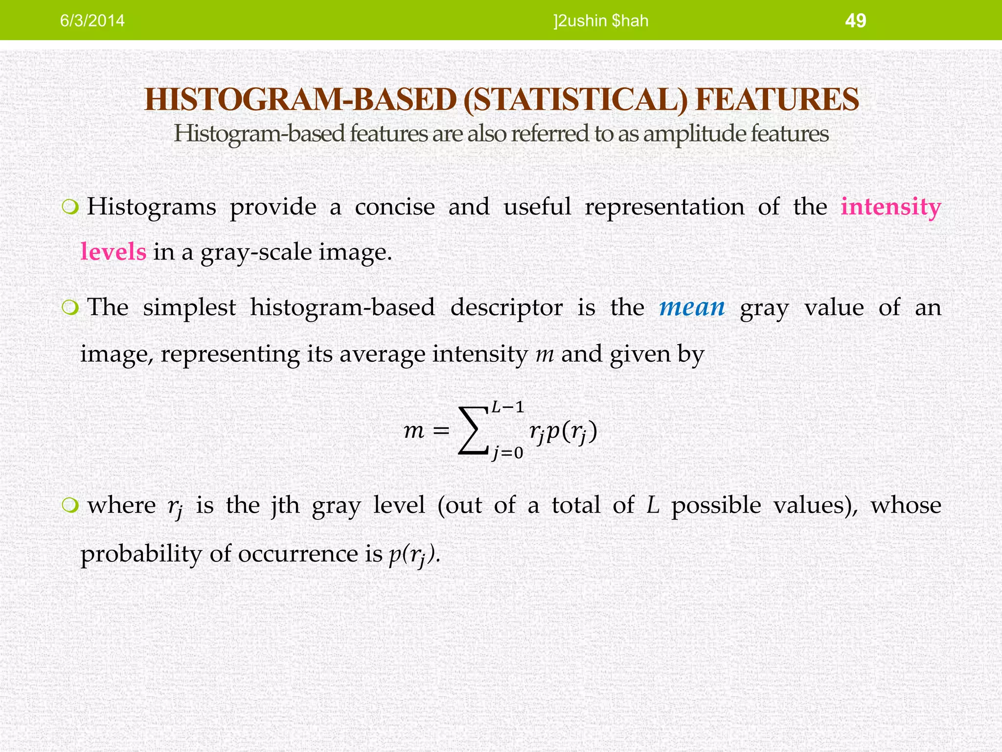 HISTOGRAM-BASED (STATISTICAL) FEATURES
Histogram-basedfeaturesarealsoreferredtoasamplitudefeatures
 Histograms provide a concise and useful representation of the intensity
levels in a gray-scale image.
 The simplest histogram-based descriptor is the mean gray value of an
image, representing its average intensity m and given by
𝑚 =
𝑗=0
𝐿−1
𝑟𝑗 𝑝(𝑟𝑗)
 where 𝑟𝑗 is the jth gray level (out of a total of L possible values), whose
probability of occurrence is p(𝑟𝑗).
6/3/2014 ]2ushin $hah 49
 