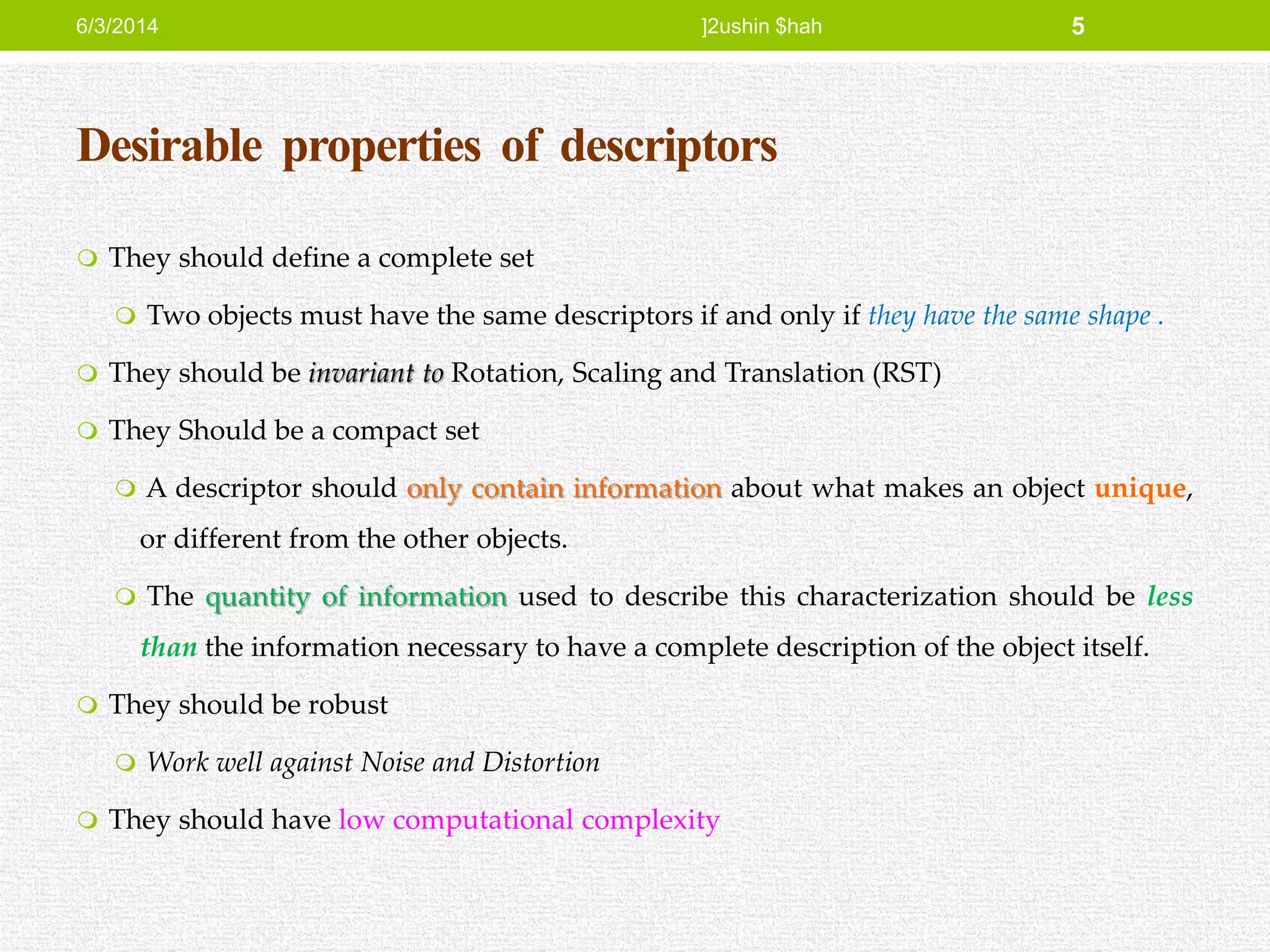 Desirable properties of descriptors
 They should define a complete set
 Two objects must have the same descriptors if and only if they have the same shape .
 They should be invariant to Rotation, Scaling and Translation (RST)
 They Should be a compact set
 A descriptor should only contain information about what makes an object unique,
or different from the other objects.
 The quantity of information used to describe this characterization should be less
than the information necessary to have a complete description of the object itself.
 They should be robust
 Work well against Noise and Distortion
 They should have low computational complexity
6/3/2014 ]2ushin $hah 5
 