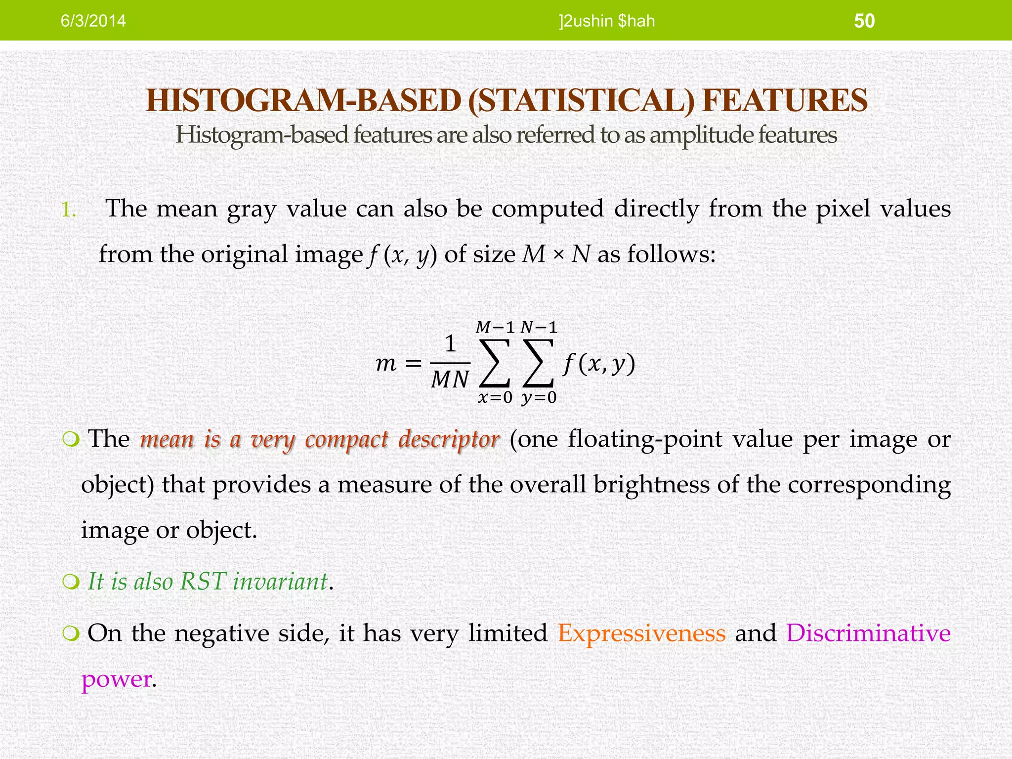 HISTOGRAM-BASED (STATISTICAL) FEATURES
Histogram-basedfeaturesarealsoreferredtoasamplitudefeatures
1. The mean gray value can also be computed directly from the pixel values
from the original image f (x, y) of size M × N as follows:
𝑚 =
1
𝑀𝑁
𝑥=0
𝑀−1
𝑦=0
𝑁−1
𝑓(𝑥, 𝑦)
 The mean is a very compact descriptor (one floating-point value per image or
object) that provides a measure of the overall brightness of the corresponding
image or object.
 It is also RST invariant.
 On the negative side, it has very limited Expressiveness and Discriminative
power.
6/3/2014 ]2ushin $hah 50
 