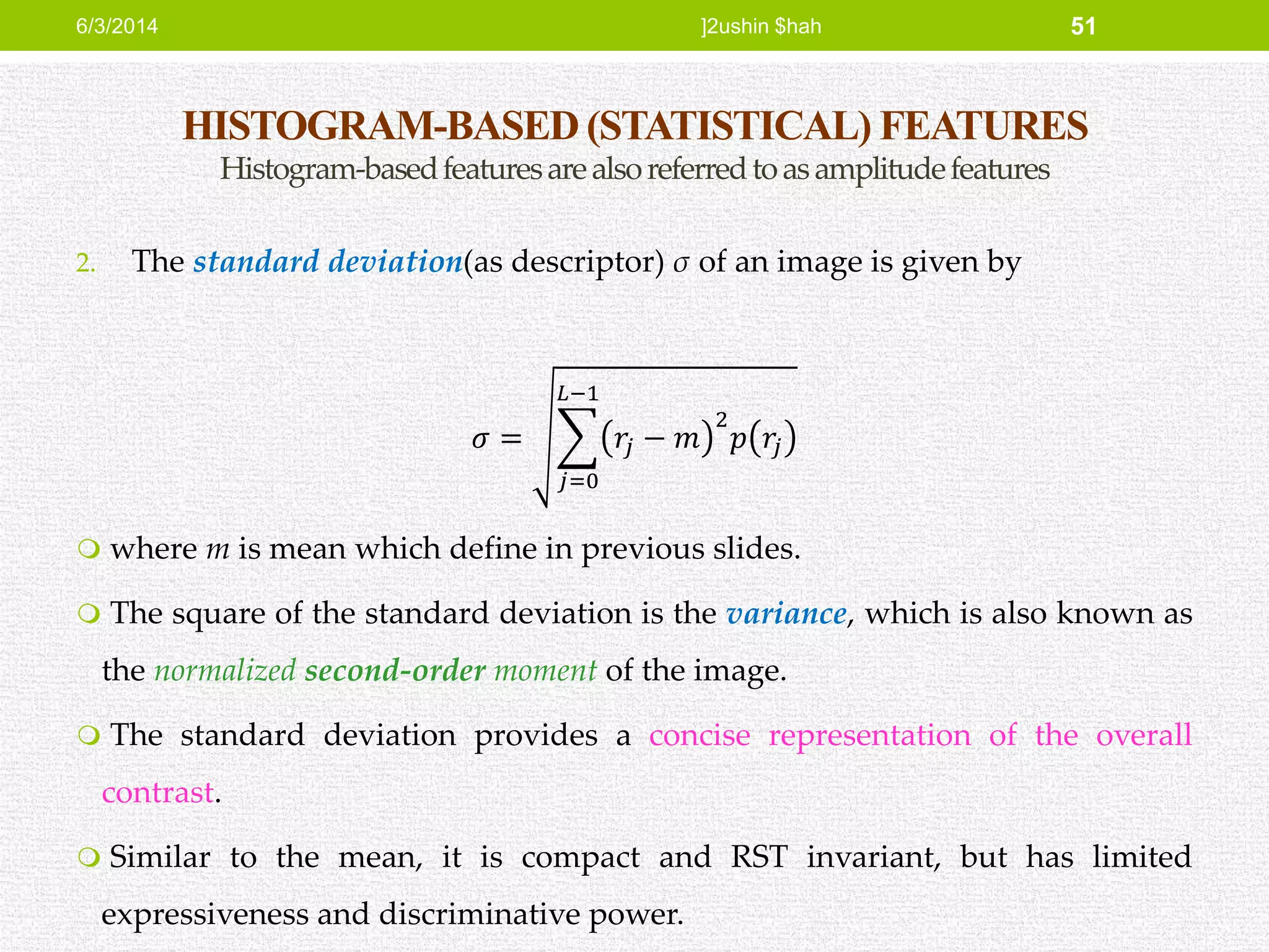 HISTOGRAM-BASED (STATISTICAL) FEATURES
Histogram-basedfeaturesarealsoreferredtoasamplitudefeatures
2. The standard deviation(as descriptor) σ of an image is given by
𝜎 =
𝑗=0
𝐿−1
𝑟𝑗 − 𝑚
2
𝑝 𝑟𝑗
 where m is mean which define in previous slides.
 The square of the standard deviation is the variance, which is also known as
the normalized second-order moment of the image.
 The standard deviation provides a concise representation of the overall
contrast.
 Similar to the mean, it is compact and RST invariant, but has limited
expressiveness and discriminative power.
6/3/2014 ]2ushin $hah 51
 