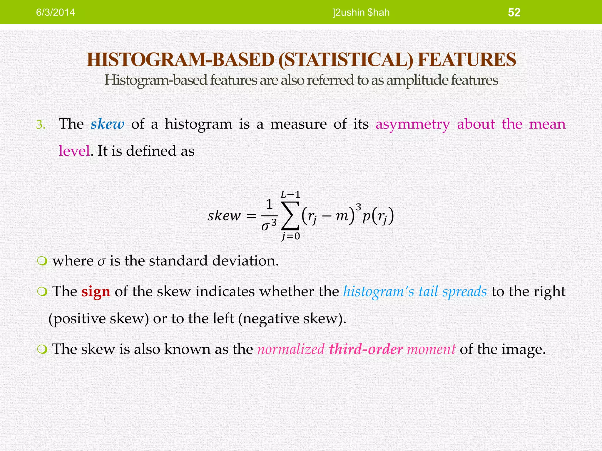 HISTOGRAM-BASED (STATISTICAL) FEATURES
Histogram-basedfeaturesarealsoreferredtoasamplitudefeatures
3. The skew of a histogram is a measure of its asymmetry about the mean
level. It is defined as
𝑠𝑘𝑒𝑤 =
1
𝜎3
𝑗=0
𝐿−1
𝑟𝑗 − 𝑚
3
𝑝 𝑟𝑗
 where σ is the standard deviation.
 The sign of the skew indicates whether the histogram’s tail spreads to the right
(positive skew) or to the left (negative skew).
 The skew is also known as the normalized third-order moment of the image.
6/3/2014 ]2ushin $hah 52
 