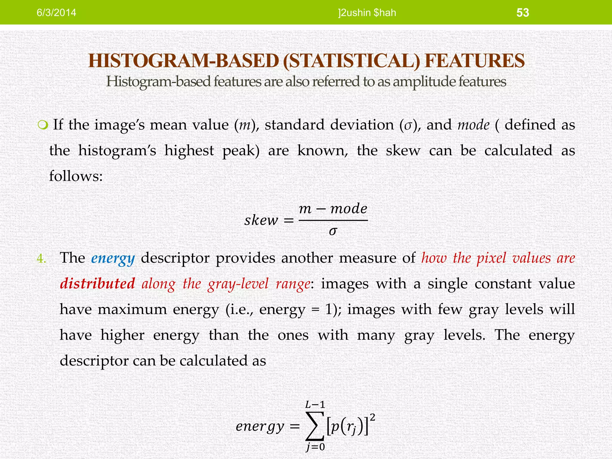 HISTOGRAM-BASED (STATISTICAL) FEATURES
Histogram-basedfeaturesarealsoreferredtoasamplitudefeatures
 If the image’s mean value (m), standard deviation (σ), and mode ( defined as
the histogram’s highest peak) are known, the skew can be calculated as
follows:
𝑠𝑘𝑒𝑤 =
𝑚 − 𝑚𝑜𝑑𝑒
𝜎
4. The energy descriptor provides another measure of how the pixel values are
distributed along the gray-level range: images with a single constant value
have maximum energy (i.e., energy = 1); images with few gray levels will
have higher energy than the ones with many gray levels. The energy
descriptor can be calculated as
𝑒𝑛𝑒𝑟𝑔𝑦 =
𝑗=0
𝐿−1
𝑝 𝑟𝑗
2
6/3/2014 ]2ushin $hah 53
 