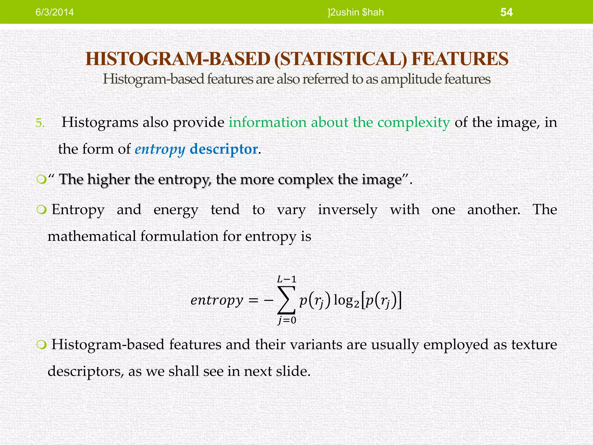 HISTOGRAM-BASED (STATISTICAL) FEATURES
Histogram-basedfeaturesarealsoreferredtoasamplitudefeatures
5. Histograms also provide information about the complexity of the image, in
the form of entropy descriptor.
“ The higher the entropy, the more complex the image”.
 Entropy and energy tend to vary inversely with one another. The
mathematical formulation for entropy is
𝑒𝑛𝑡𝑟𝑜𝑝𝑦 = −
𝑗=0
𝐿−1
𝑝 𝑟𝑗 log2 𝑝 𝑟𝑗
 Histogram-based features and their variants are usually employed as texture
descriptors, as we shall see in next slide.
6/3/2014 ]2ushin $hah 54
 