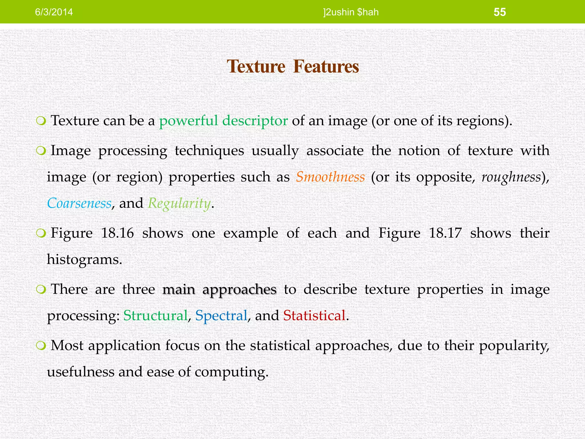 Texture Features
 Texture can be a powerful descriptor of an image (or one of its regions).
 Image processing techniques usually associate the notion of texture with
image (or region) properties such as Smoothness (or its opposite, roughness),
Coarseness, and Regularity.
 Figure 18.16 shows one example of each and Figure 18.17 shows their
histograms.
 There are three main approaches to describe texture properties in image
processing: Structural, Spectral, and Statistical.
 Most application focus on the statistical approaches, due to their popularity,
usefulness and ease of computing.
6/3/2014 ]2ushin $hah 55
 