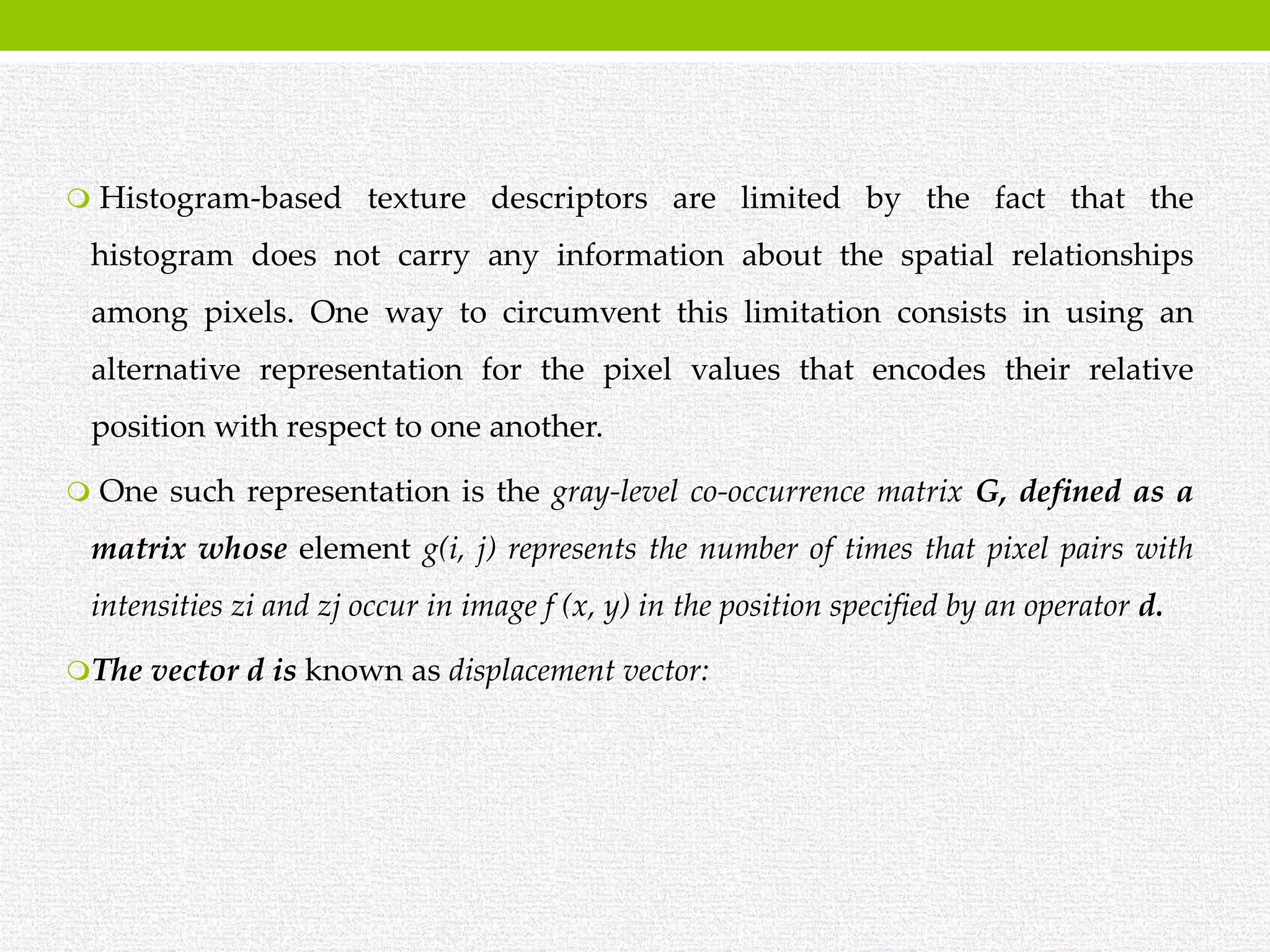  Histogram-based texture descriptors are limited by the fact that the
histogram does not carry any information about the spatial relationships
among pixels. One way to circumvent this limitation consists in using an
alternative representation for the pixel values that encodes their relative
position with respect to one another.
 One such representation is the gray-level co-occurrence matrix G, defined as a
matrix whose element g(i, j) represents the number of times that pixel pairs with
intensities zi and zj occur in image f (x, y) in the position specified by an operator d.
The vector d is known as displacement vector:
 