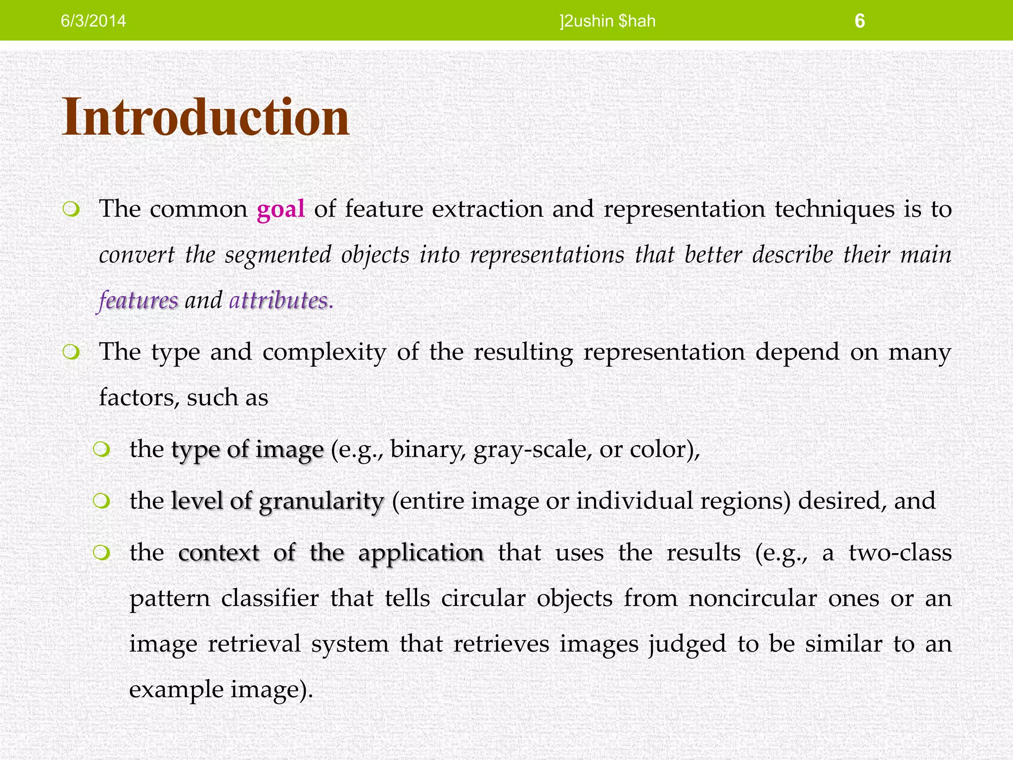 Introduction
 The common goal of feature extraction and representation techniques is to
convert the segmented objects into representations that better describe their main
features and attributes.
 The type and complexity of the resulting representation depend on many
factors, such as
 the type of image (e.g., binary, gray-scale, or color),
 the level of granularity (entire image or individual regions) desired, and
 the context of the application that uses the results (e.g., a two-class
pattern classifier that tells circular objects from noncircular ones or an
image retrieval system that retrieves images judged to be similar to an
example image).
6/3/2014 ]2ushin $hah 6
 
