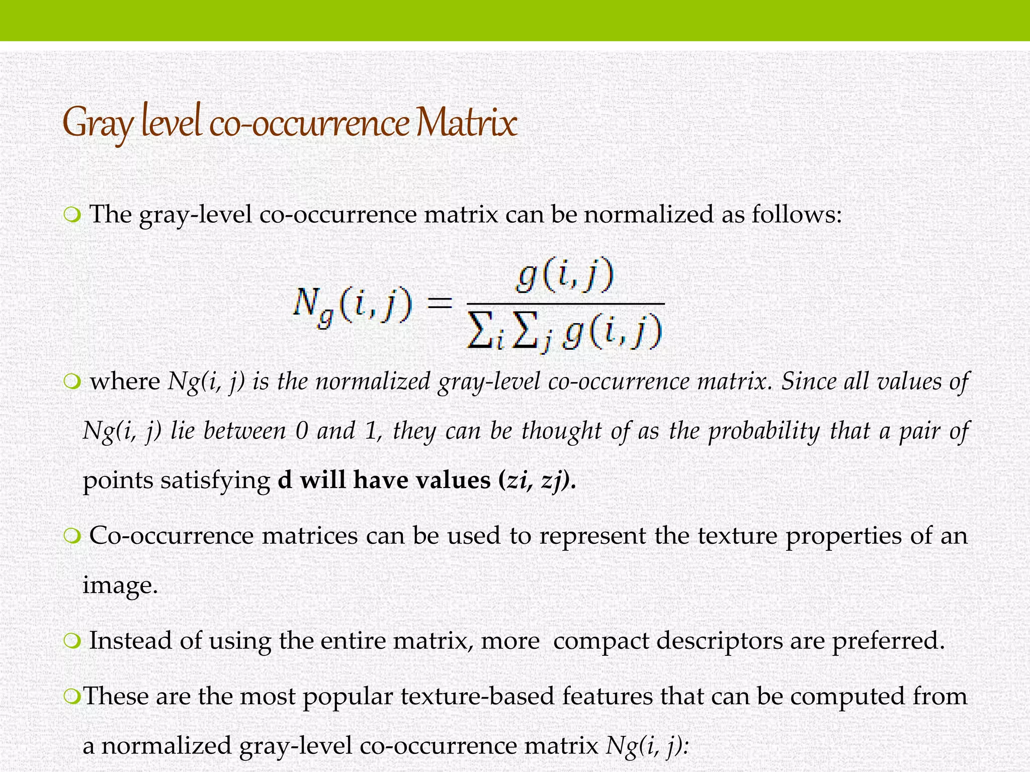 Graylevelco-occurrenceMatrix
 The gray-level co-occurrence matrix can be normalized as follows:
 where Ng(i, j) is the normalized gray-level co-occurrence matrix. Since all values of
Ng(i, j) lie between 0 and 1, they can be thought of as the probability that a pair of
points satisfying d will have values (zi, zj).
 Co-occurrence matrices can be used to represent the texture properties of an
image.
 Instead of using the entire matrix, more compact descriptors are preferred.
These are the most popular texture-based features that can be computed from
a normalized gray-level co-occurrence matrix Ng(i, j):
 