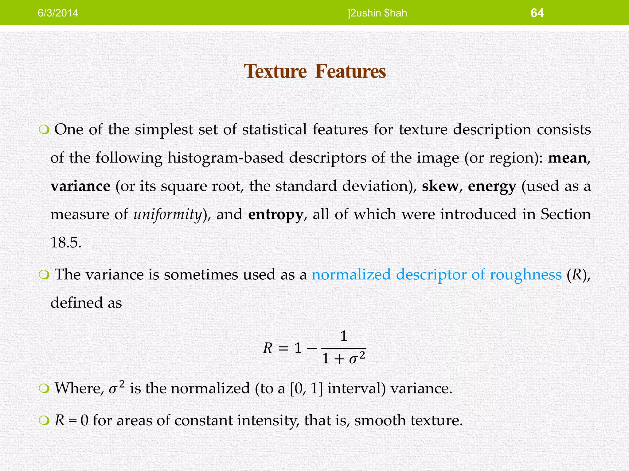 Texture Features
 One of the simplest set of statistical features for texture description consists
of the following histogram-based descriptors of the image (or region): mean,
variance (or its square root, the standard deviation), skew, energy (used as a
measure of uniformity), and entropy, all of which were introduced in Section
18.5.
 The variance is sometimes used as a normalized descriptor of roughness (R),
defined as
𝑅 = 1 −
1
1 + 𝜎2
 Where, 𝜎2
is the normalized (to a [0, 1] interval) variance.
 R = 0 for areas of constant intensity, that is, smooth texture.
6/3/2014 ]2ushin $hah 64
 