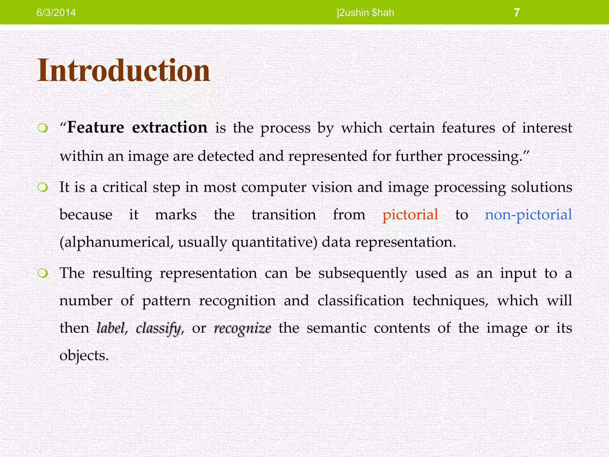 Introduction
 “Feature extraction is the process by which certain features of interest
within an image are detected and represented for further processing.”
 It is a critical step in most computer vision and image processing solutions
because it marks the transition from pictorial to non-pictorial
(alphanumerical, usually quantitative) data representation.
 The resulting representation can be subsequently used as an input to a
number of pattern recognition and classification techniques, which will
then label, classify, or recognize the semantic contents of the image or its
objects.
6/3/2014 ]2ushin $hah 7
 