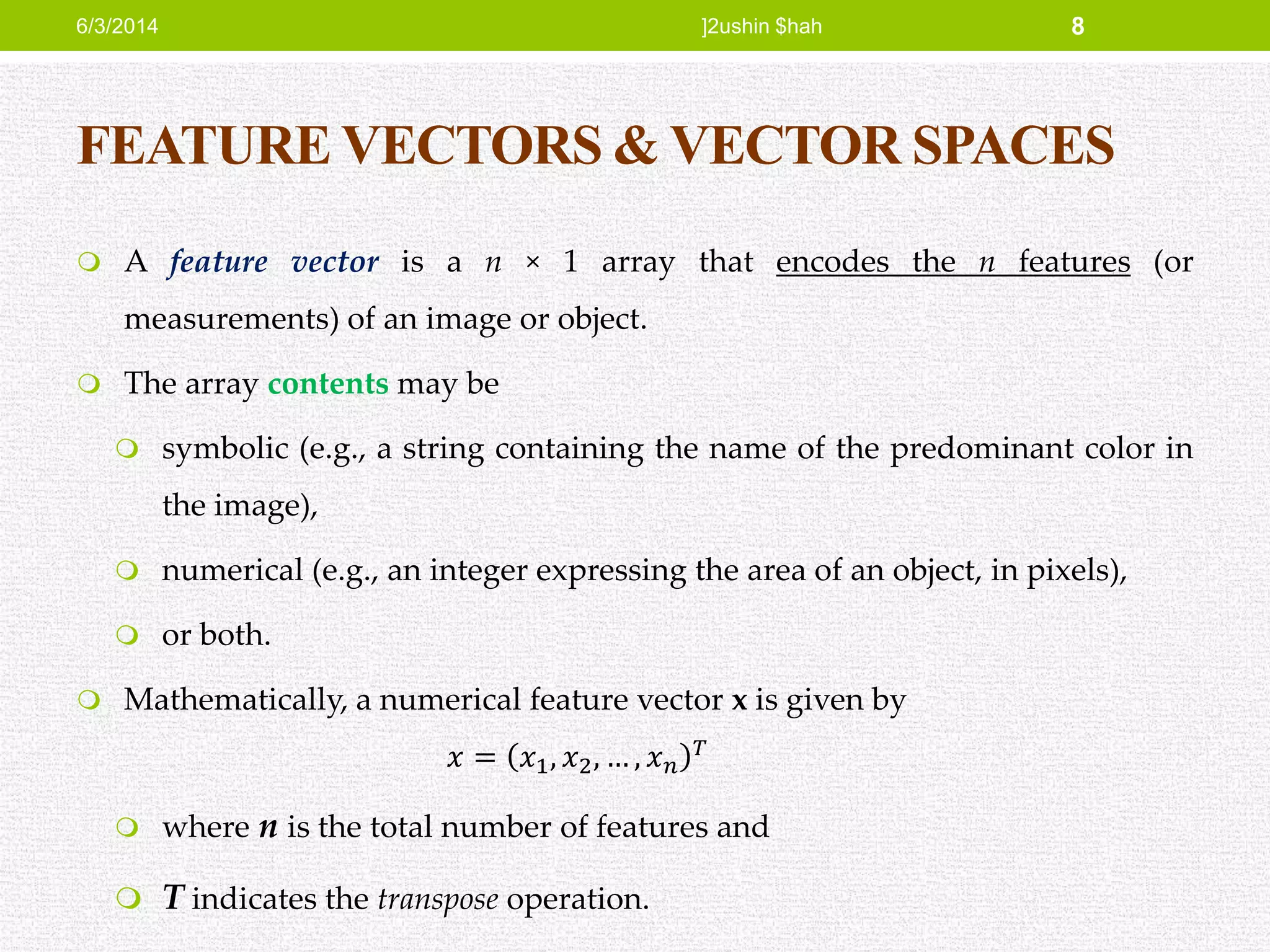 FEATURE VECTORS & VECTOR SPACES
 A feature vector is a n × 1 array that encodes the n features (or
measurements) of an image or object.
 The array contents may be
 symbolic (e.g., a string containing the name of the predominant color in
the image),
 numerical (e.g., an integer expressing the area of an object, in pixels),
 or both.
 Mathematically, a numerical feature vector x is given by
𝑥 = 𝑥1, 𝑥2, … , 𝑥 𝑛
𝑇
 where n is the total number of features and
 T indicates the transpose operation.
6/3/2014 ]2ushin $hah 8
 