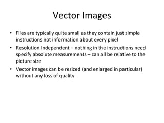 Vector Images Files are typically quite small as they contain just simple instructions not information about every pixel Resolution Independent – nothing in the instructions need specify absolute measurements – can all be relative to the picture size Vector images can be resized (and enlarged in particular) without any loss of quality 