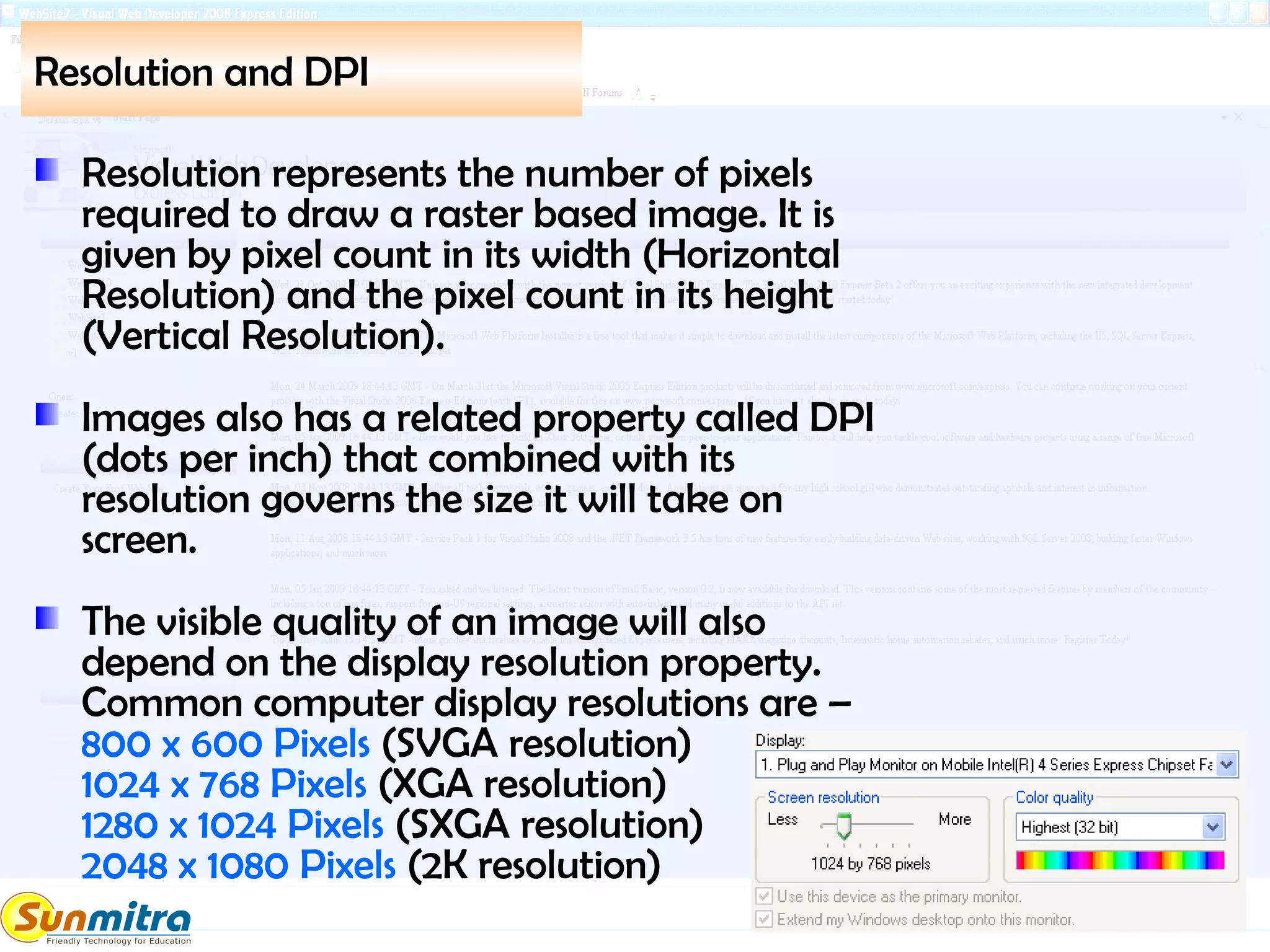 Resolution and DPI
Resolution represents the number of pixels
required to draw a raster based image. It is
given by pixel count in its width (Horizontal
Resolution) and the pixel count in its height
(Vertical Resolution).
Images also has a related property called DPI
(dots per inch) that combined with its
resolution governs the size it will take on
screen.
The visible quality of an image will also
depend on the display resolution property.
Common computer display resolutions are –
800 x 600 Pixels (SVGA resolution)
1024 x 768 Pixels (XGA resolution)
1280 x 1024 Pixels (SXGA resolution)
2048 x 1080 Pixels (2K resolution)
 