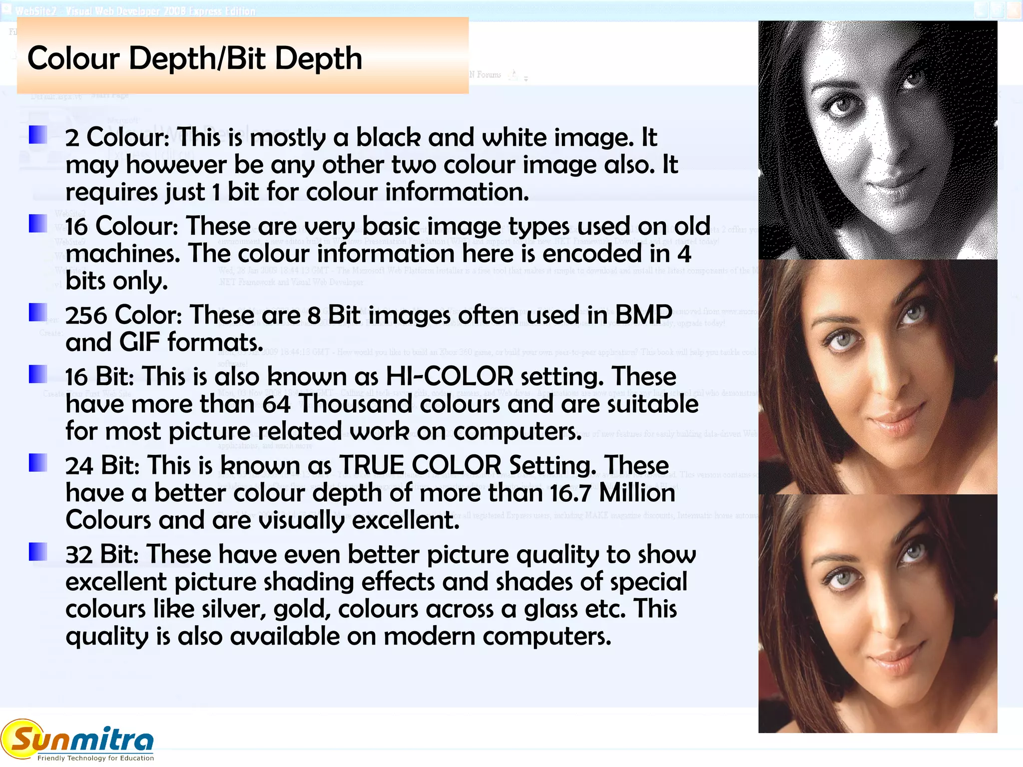 Colour Depth/Bit Depth
2 Colour: This is mostly a black and white image. It
may however be any other two colour image also. It
requires just 1 bit for colour information.
16 Colour: These are very basic image types used on old
machines. The colour information here is encoded in 4
bits only.
256 Color: These are 8 Bit images often used in BMP
and GIF formats.
16 Bit: This is also known as HI-COLOR setting. These
have more than 64 Thousand colours and are suitable
for most picture related work on computers.
24 Bit: This is known as TRUE COLOR Setting. These
have a better colour depth of more than 16.7 Million
Colours and are visually excellent.
32 Bit: These have even better picture quality to show
excellent picture shading effects and shades of special
colours like silver, gold, colours across a glass etc. This
quality is also available on modern computers.
 