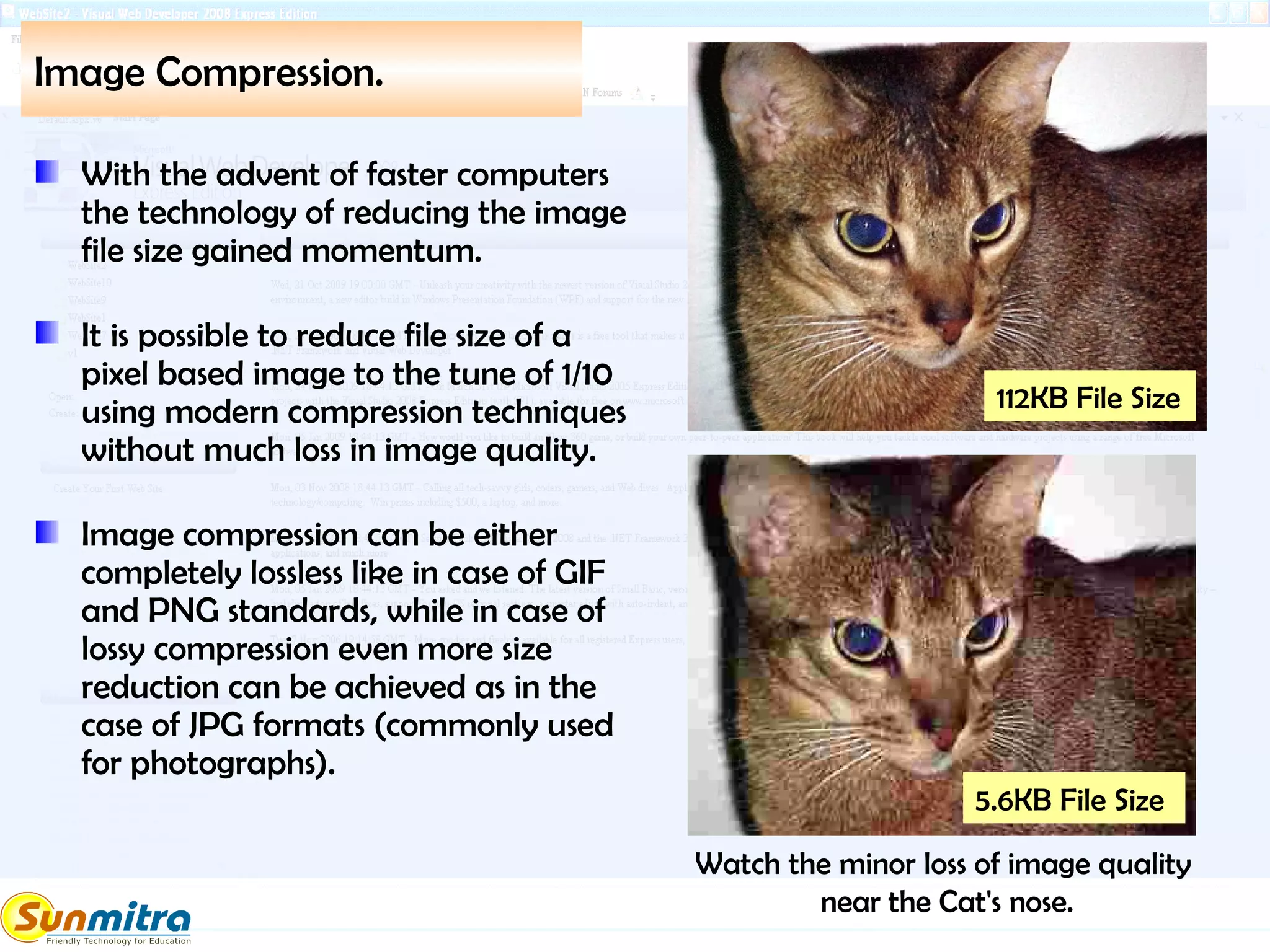 Image Compression.
With the advent of faster computers
the technology of reducing the image
file size gained momentum.
It is possible to reduce file size of a
pixel based image to the tune of 1/10
using modern compression techniques
without much loss in image quality.
Image compression can be either
completely lossless like in case of GIF
and PNG standards, while in case of
lossy compression even more size
reduction can be achieved as in the
case of JPG formats (commonly used
for photographs).
5.6KB File Size
112KB File Size
Watch the minor loss of image quality
near the Cat's nose.
 