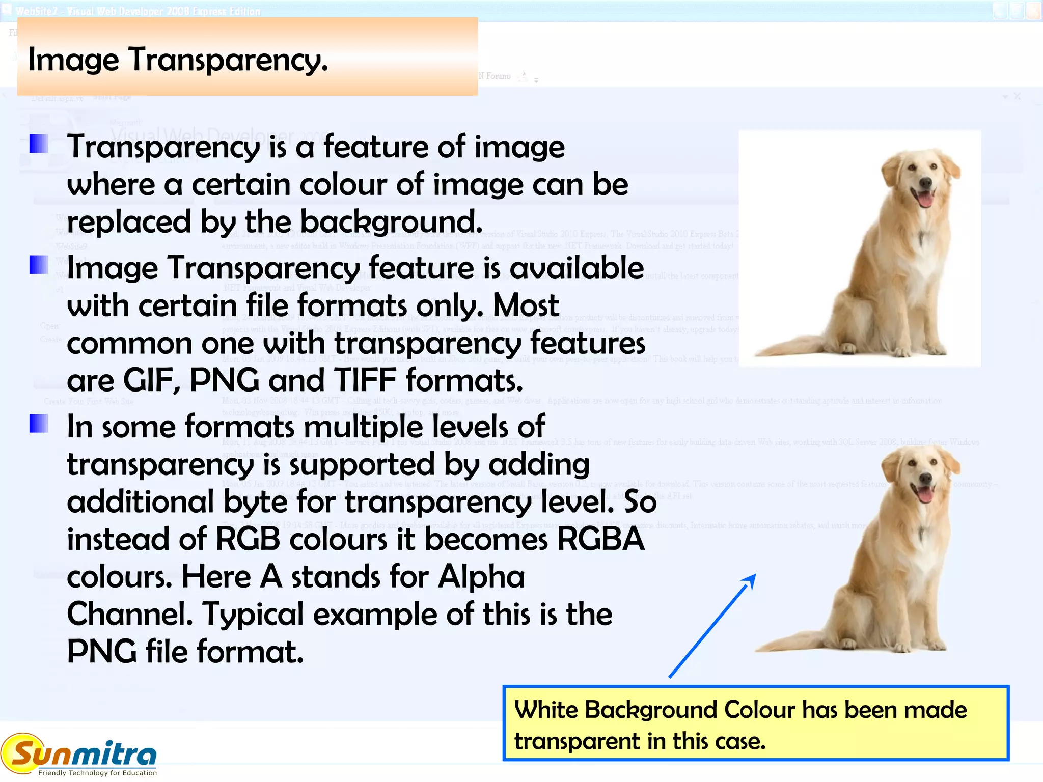 Image Transparency.
Transparency is a feature of image
where a certain colour of image can be
replaced by the background.
Image Transparency feature is available
with certain file formats only. Most
common one with transparency features
are GIF, PNG and TIFF formats.
In some formats multiple levels of
transparency is supported by adding
additional byte for transparency level. So
instead of RGB colours it becomes RGBA
colours. Here A stands for Alpha
Channel. Typical example of this is the
PNG file format.
White Background Colour has been made
transparent in this case.
 