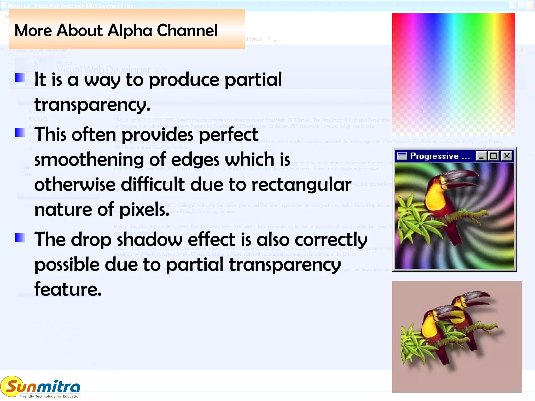 More About Alpha Channel
It is a way to produce partial
transparency.
This often provides perfect
smoothening of edges which is
otherwise difficult due to rectangular
nature of pixels.
The drop shadow effect is also correctly
possible due to partial transparency
feature.
 