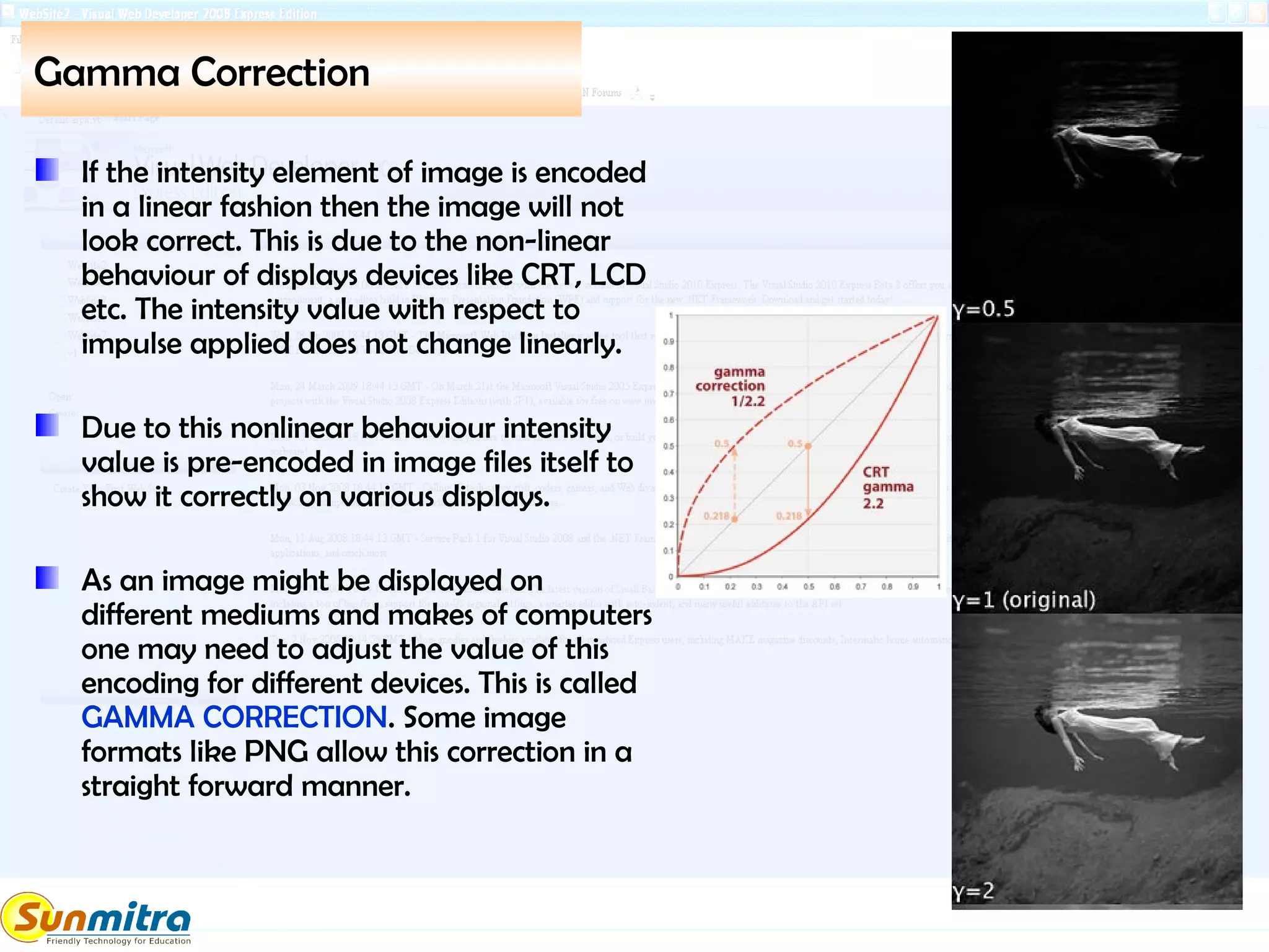 Gamma Correction
If the intensity element of image is encoded
in a linear fashion then the image will not
look correct. This is due to the non-linear
behaviour of displays devices like CRT, LCD
etc. The intensity value with respect to
impulse applied does not change linearly.
Due to this nonlinear behaviour intensity
value is pre-encoded in image files itself to
show it correctly on various displays.
As an image might be displayed on
different mediums and makes of computers
one may need to adjust the value of this
encoding for different devices. This is called
GAMMA CORRECTION. Some image
formats like PNG allow this correction in a
straight forward manner.
 