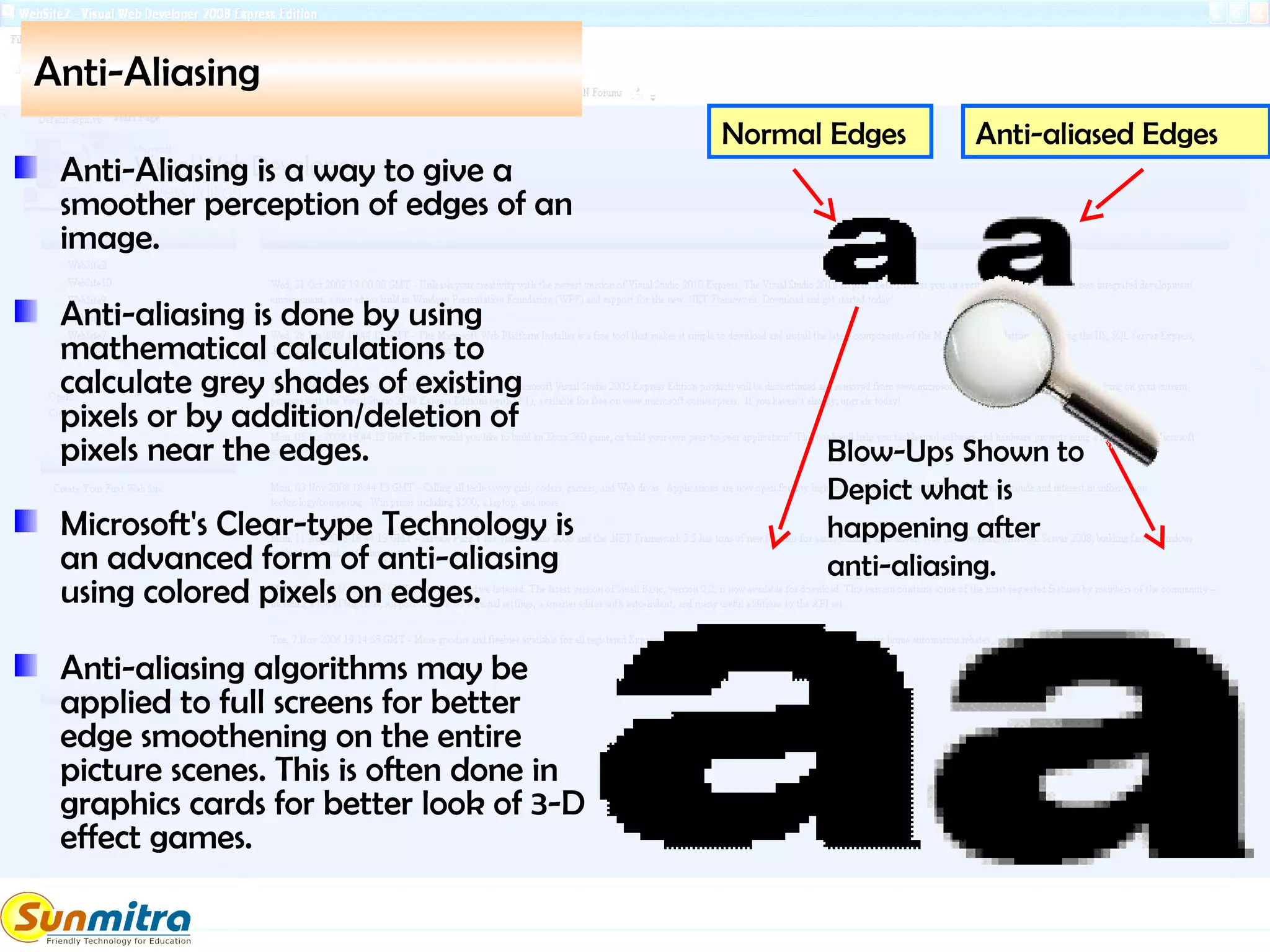 Anti-Aliasing
Anti-Aliasing is a way to give a
smoother perception of edges of an
image.
Anti-aliasing is done by using
mathematical calculations to
calculate grey shades of existing
pixels or by addition/deletion of
pixels near the edges.
Microsoft's Clear-type Technology is
an advanced form of anti-aliasing
using colored pixels on edges.
Anti-aliasing algorithms may be
applied to full screens for better
edge smoothening on the entire
picture scenes. This is often done in
graphics cards for better look of 3-D
effect games.
Normal Edges Anti-aliased Edges
Blow-Ups Shown to
Depict what is
happening after
anti-aliasing.
 