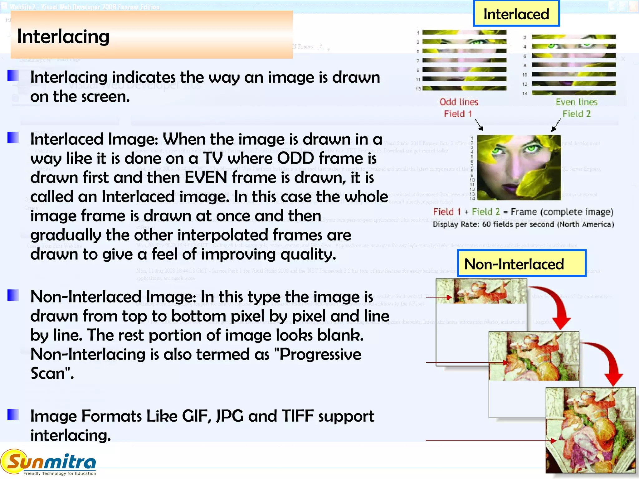Interlacing
Interlacing indicates the way an image is drawn
on the screen.
Interlaced Image: When the image is drawn in a
way like it is done on a TV where ODD frame is
drawn first and then EVEN frame is drawn, it is
called an Interlaced image. In this case the whole
image frame is drawn at once and then
gradually the other interpolated frames are
drawn to give a feel of improving quality.
Non-Interlaced Image: In this type the image is
drawn from top to bottom pixel by pixel and line
by line. The rest portion of image looks blank.
Non-Interlacing is also termed as "Progressive
Scan".
Image Formats Like GIF, JPG and TIFF support
interlacing.
Interlaced
Non-Interlaced
 