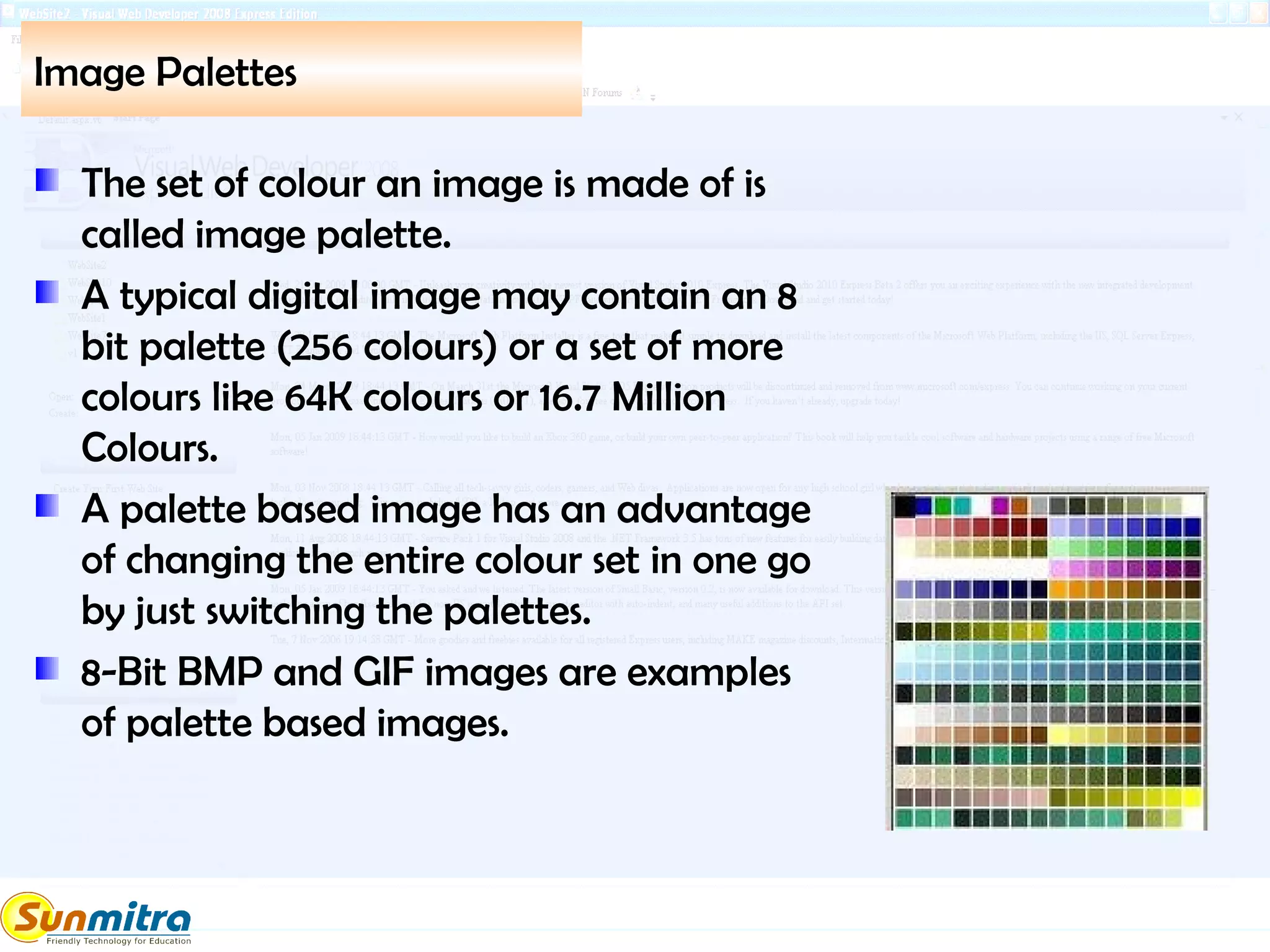 Image Palettes
The set of colour an image is made of is
called image palette.
A typical digital image may contain an 8
bit palette (256 colours) or a set of more
colours like 64K colours or 16.7 Million
Colours.
A palette based image has an advantage
of changing the entire colour set in one go
by just switching the palettes.
8-Bit BMP and GIF images are examples
of palette based images.
 