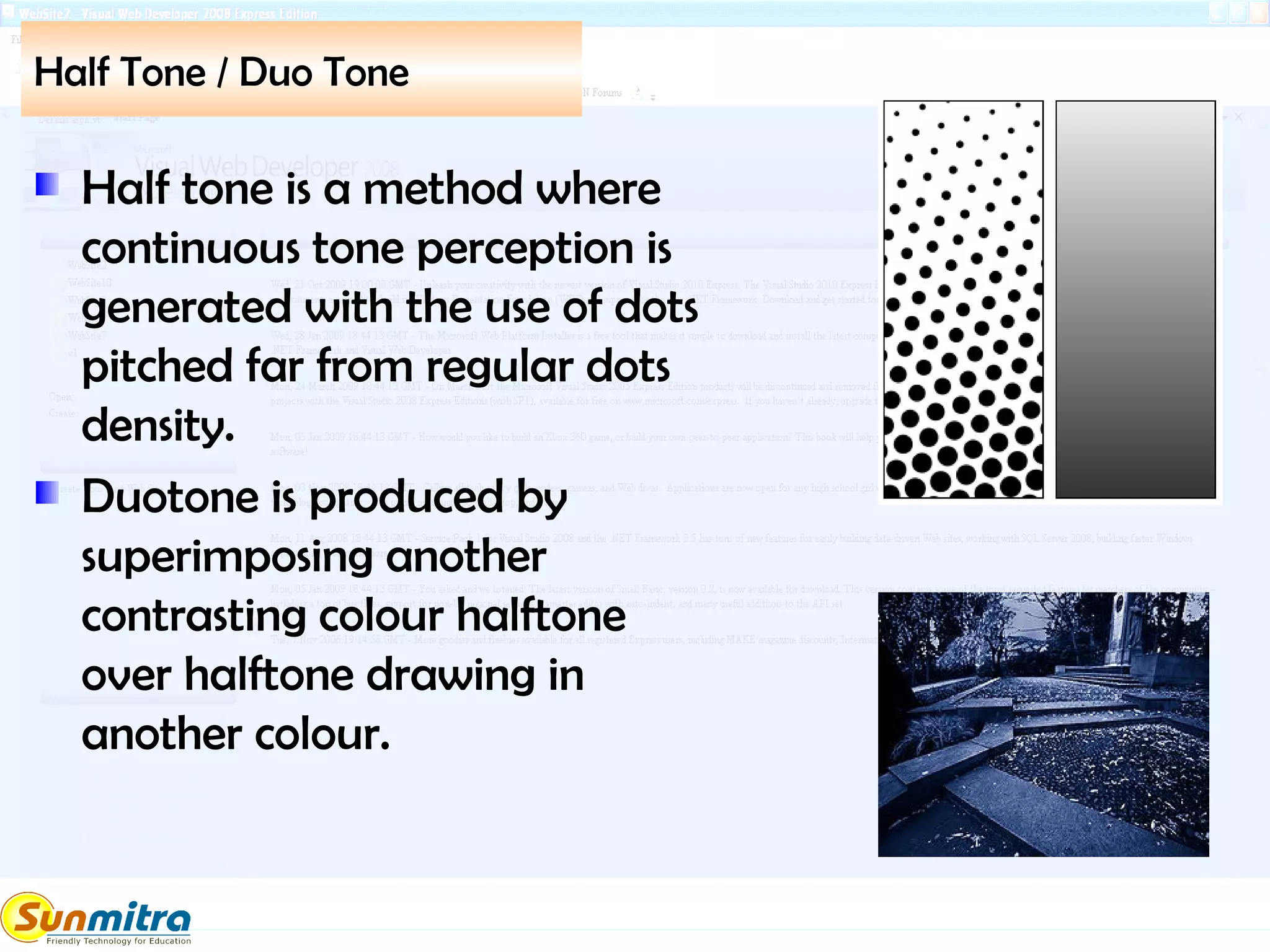 Half Tone / Duo Tone
Half tone is a method where
continuous tone perception is
generated with the use of dots
pitched far from regular dots
density.
Duotone is produced by
superimposing another
contrasting colour halftone
over halftone drawing in
another colour.
 