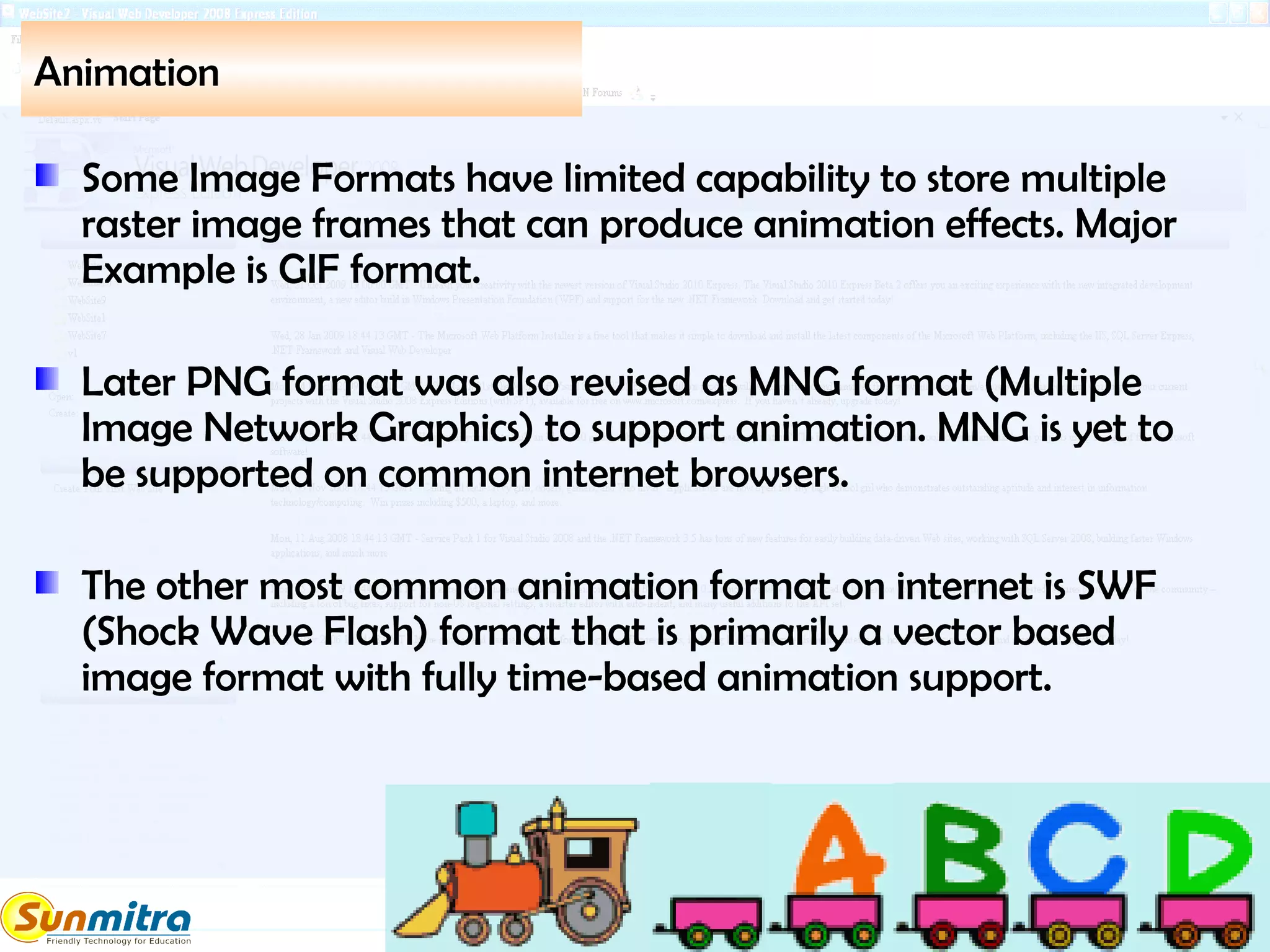 Animation
Some Image Formats have limited capability to store multiple
raster image frames that can produce animation effects. Major
Example is GIF format.
Later PNG format was also revised as MNG format (Multiple
Image Network Graphics) to support animation. MNG is yet to
be supported on common internet browsers.
The other most common animation format on internet is SWF
(Shock Wave Flash) format that is primarily a vector based
image format with fully time-based animation support.
 