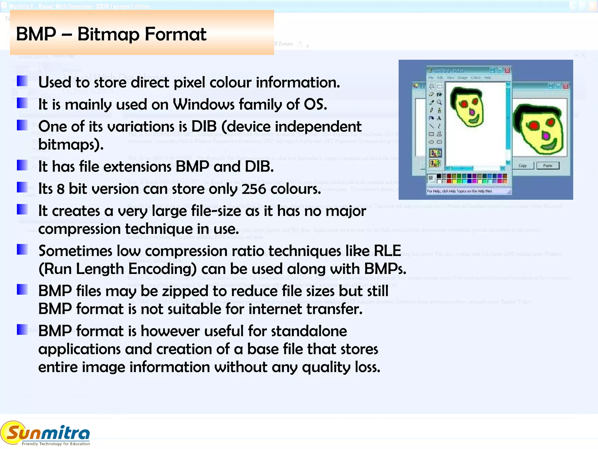 BMP – Bitmap Format
Used to store direct pixel colour information.
It is mainly used on Windows family of OS.
One of its variations is DIB (device independent
bitmaps).
It has file extensions BMP and DIB.
Its 8 bit version can store only 256 colours.
It creates a very large file-size as it has no major
compression technique in use.
Sometimes low compression ratio techniques like RLE
(Run Length Encoding) can be used along with BMPs.
BMP files may be zipped to reduce file sizes but still
BMP format is not suitable for internet transfer.
BMP format is however useful for standalone
applications and creation of a base file that stores
entire image information without any quality loss.
 