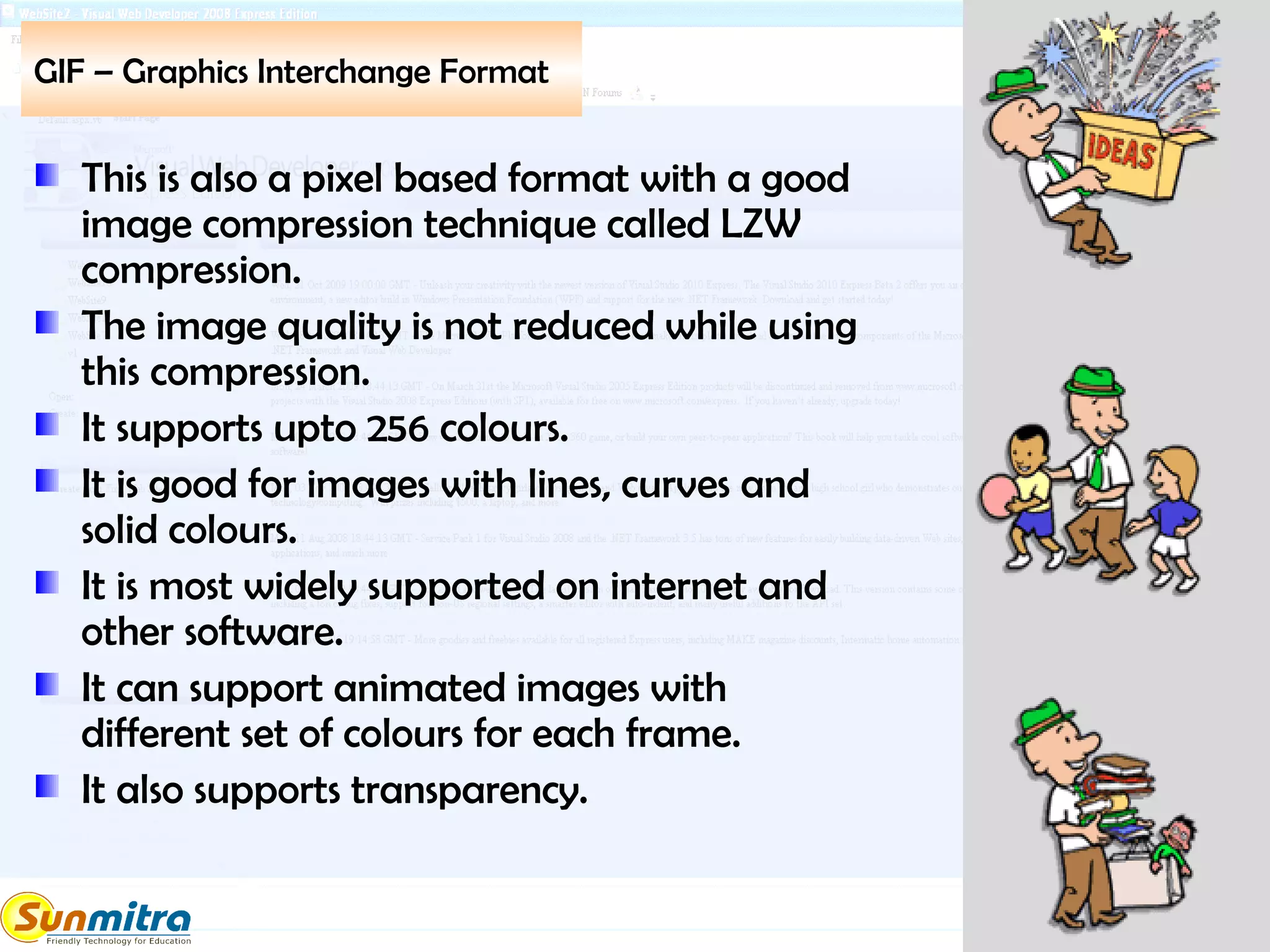 GIF – Graphics Interchange Format
This is also a pixel based format with a good
image compression technique called LZW
compression.
The image quality is not reduced while using
this compression.
It supports upto 256 colours.
It is good for images with lines, curves and
solid colours.
It is most widely supported on internet and
other software.
It can support animated images with
different set of colours for each frame.
It also supports transparency.
 