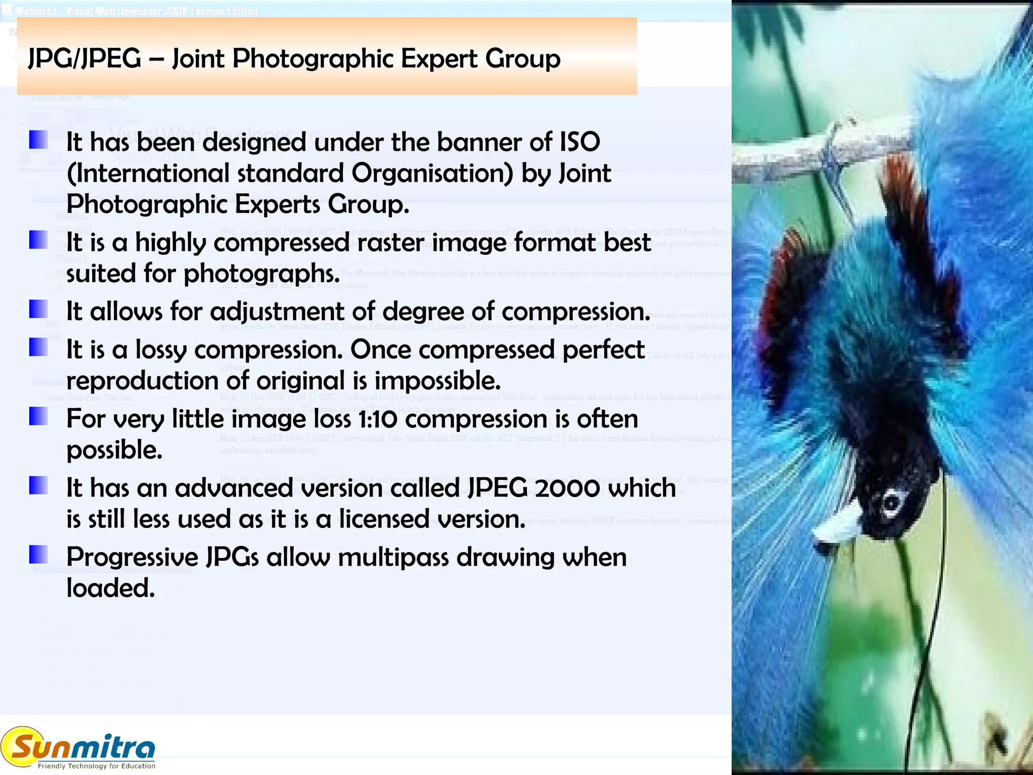 JPG/JPEG – Joint Photographic Expert Group
It has been designed under the banner of ISO
(International standard Organisation) by Joint
Photographic Experts Group.
It is a highly compressed raster image format best
suited for photographs.
It allows for adjustment of degree of compression.
It is a lossy compression. Once compressed perfect
reproduction of original is impossible.
For very little image loss 1:10 compression is often
possible.
It has an advanced version called JPEG 2000 which
is still less used as it is a licensed version.
Progressive JPGs allow multipass drawing when
loaded.
 