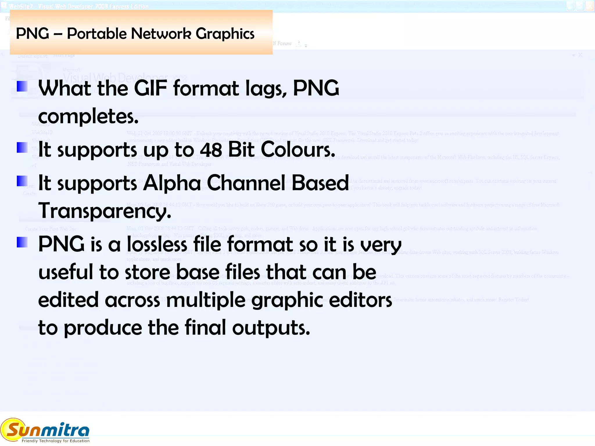 PNG – Portable Network Graphics
What the GIF format lags, PNG
completes.
It supports up to 48 Bit Colours.
It supports Alpha Channel Based
Transparency.
PNG is a lossless file format so it is very
useful to store base files that can be
edited across multiple graphic editors
to produce the final outputs.
 