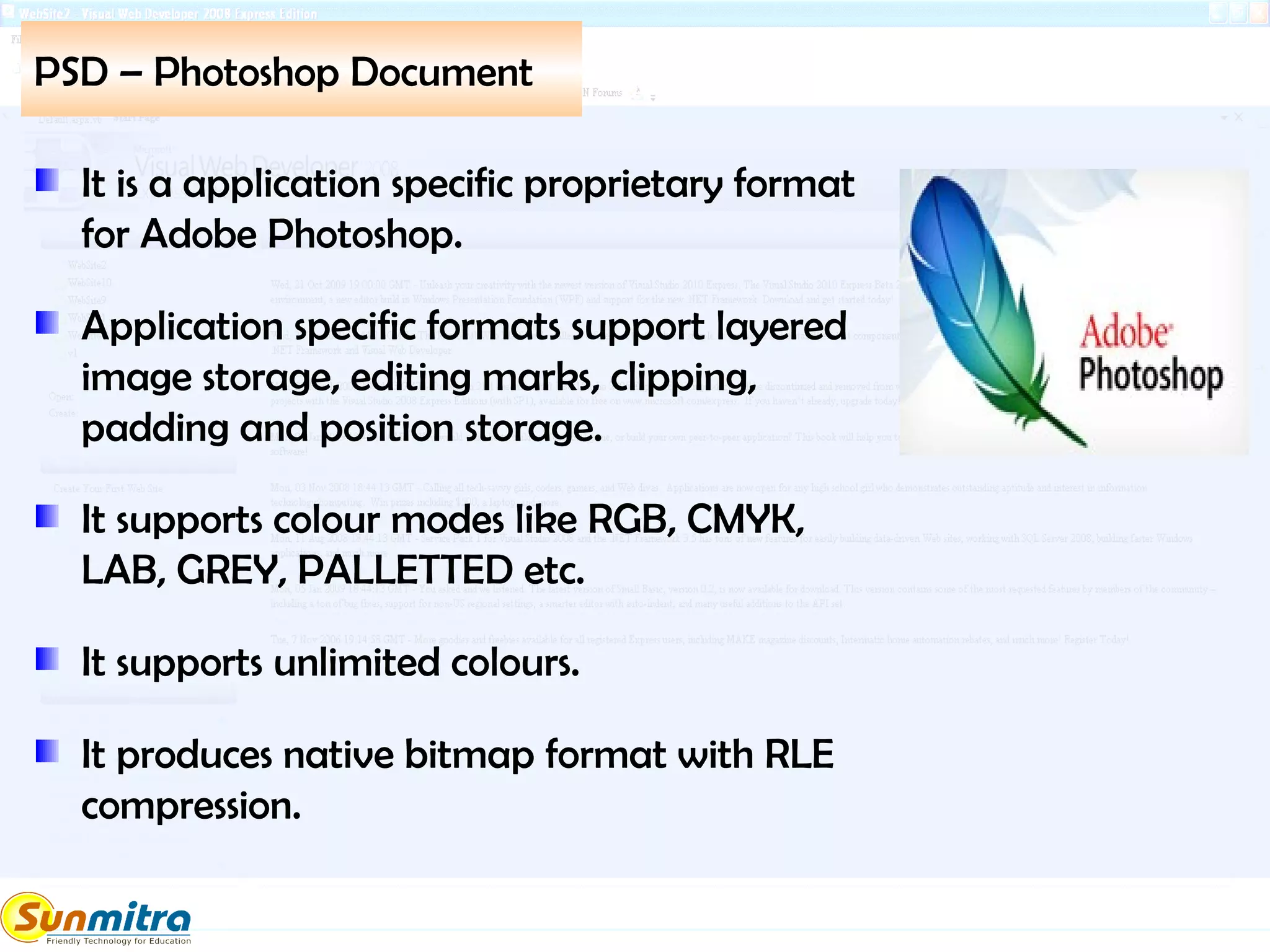 PSD – Photoshop Document
It is a application specific proprietary format
for Adobe Photoshop.
Application specific formats support layered
image storage, editing marks, clipping,
padding and position storage.
It supports colour modes like RGB, CMYK,
LAB, GREY, PALLETTED etc.
It supports unlimited colours.
It produces native bitmap format with RLE
compression.
 