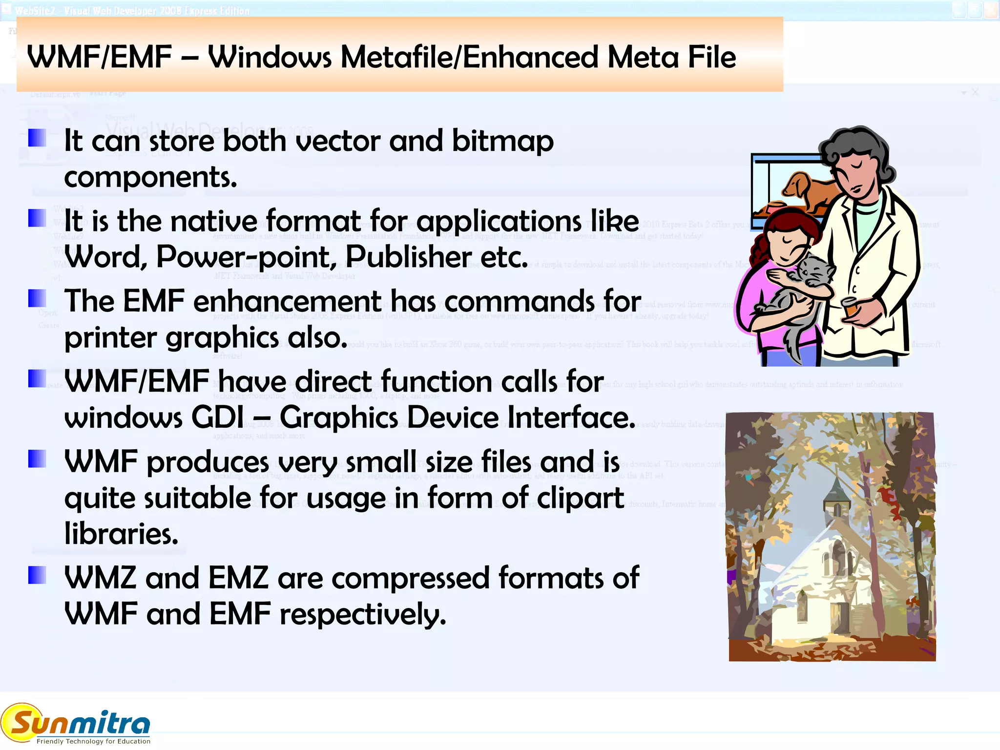 WMF/EMF – Windows Metafile/Enhanced Meta File
It can store both vector and bitmap
components.
It is the native format for applications like
Word, Power-point, Publisher etc.
The EMF enhancement has commands for
printer graphics also.
WMF/EMF have direct function calls for
windows GDI – Graphics Device Interface.
WMF produces very small size files and is
quite suitable for usage in form of clipart
libraries.
WMZ and EMZ are compressed formats of
WMF and EMF respectively.
 