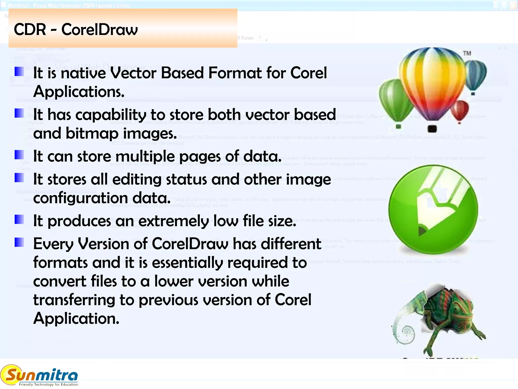 CDR - CorelDraw
It is native Vector Based Format for Corel
Applications.
It has capability to store both vector based
and bitmap images.
It can store multiple pages of data.
It stores all editing status and other image
configuration data.
It produces an extremely low file size.
Every Version of CorelDraw has different
formats and it is essentially required to
convert files to a lower version while
transferring to previous version of Corel
Application.
 