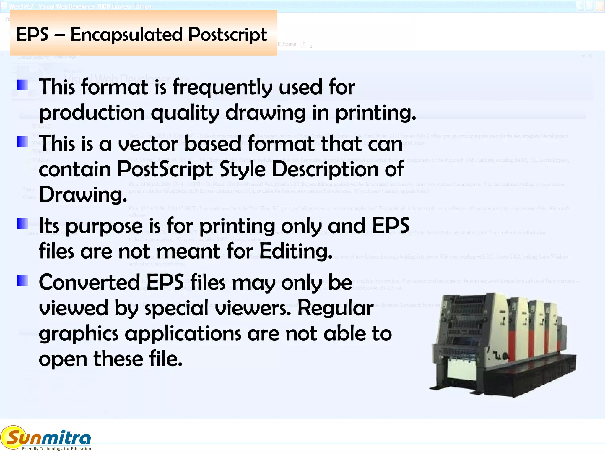 EPS – Encapsulated Postscript
This format is frequently used for
production quality drawing in printing.
This is a vector based format that can
contain PostScript Style Description of
Drawing.
Its purpose is for printing only and EPS
files are not meant for Editing.
Converted EPS files may only be
viewed by special viewers. Regular
graphics applications are not able to
open these file.
 