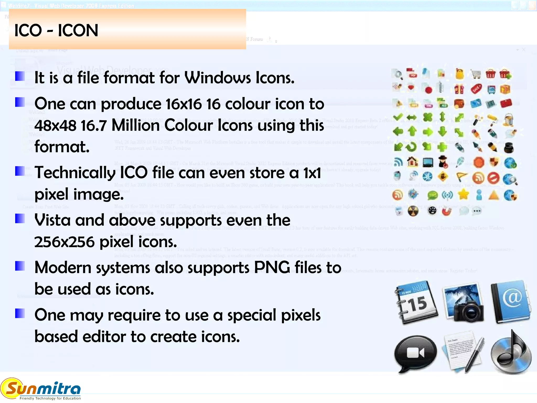 ICO - ICON
It is a file format for Windows Icons.
One can produce 16x16 16 colour icon to
48x48 16.7 Million Colour Icons using this
format.
Technically ICO file can even store a 1x1
pixel image.
Vista and above supports even the
256x256 pixel icons.
Modern systems also supports PNG files to
be used as icons.
One may require to use a special pixels
based editor to create icons.
 