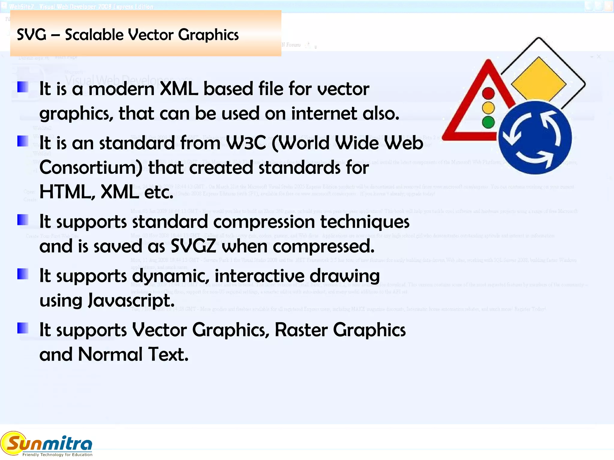 SVG – Scalable Vector Graphics
It is a modern XML based file for vector
graphics, that can be used on internet also.
It is an standard from W3C (World Wide Web
Consortium) that created standards for
HTML, XML etc.
It supports standard compression techniques
and is saved as SVGZ when compressed.
It supports dynamic, interactive drawing
using Javascript.
It supports Vector Graphics, Raster Graphics
and Normal Text.
 