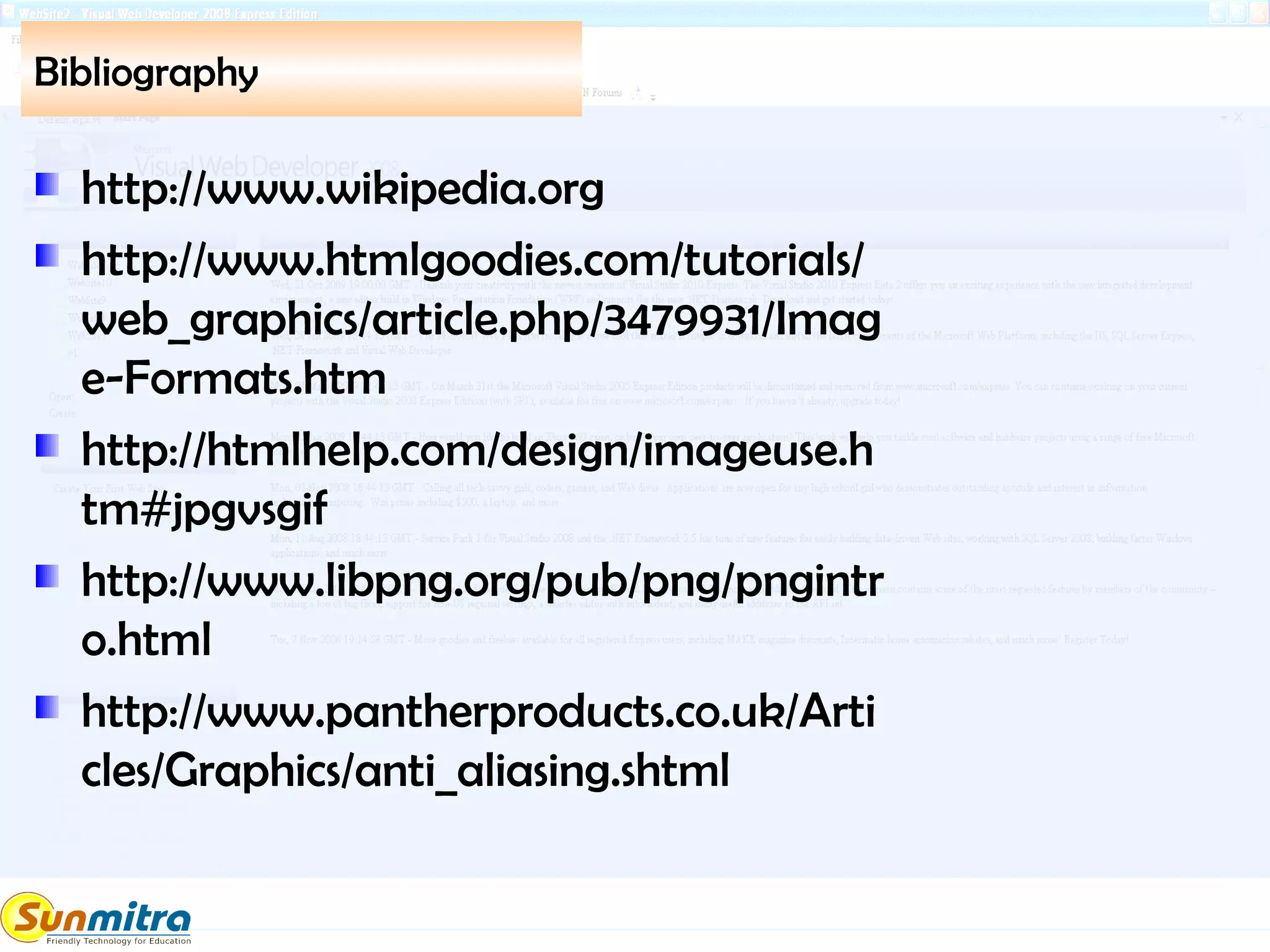 Bibliography
http://www.wikipedia.org
http://www.htmlgoodies.com/tutorials/
web_graphics/article.php/3479931/Imag
e-Formats.htm
http://htmlhelp.com/design/imageuse.h
tm#jpgvsgif
http://www.libpng.org/pub/png/pngintr
o.html
http://www.pantherproducts.co.uk/Arti
cles/Graphics/anti_aliasing.shtml
 