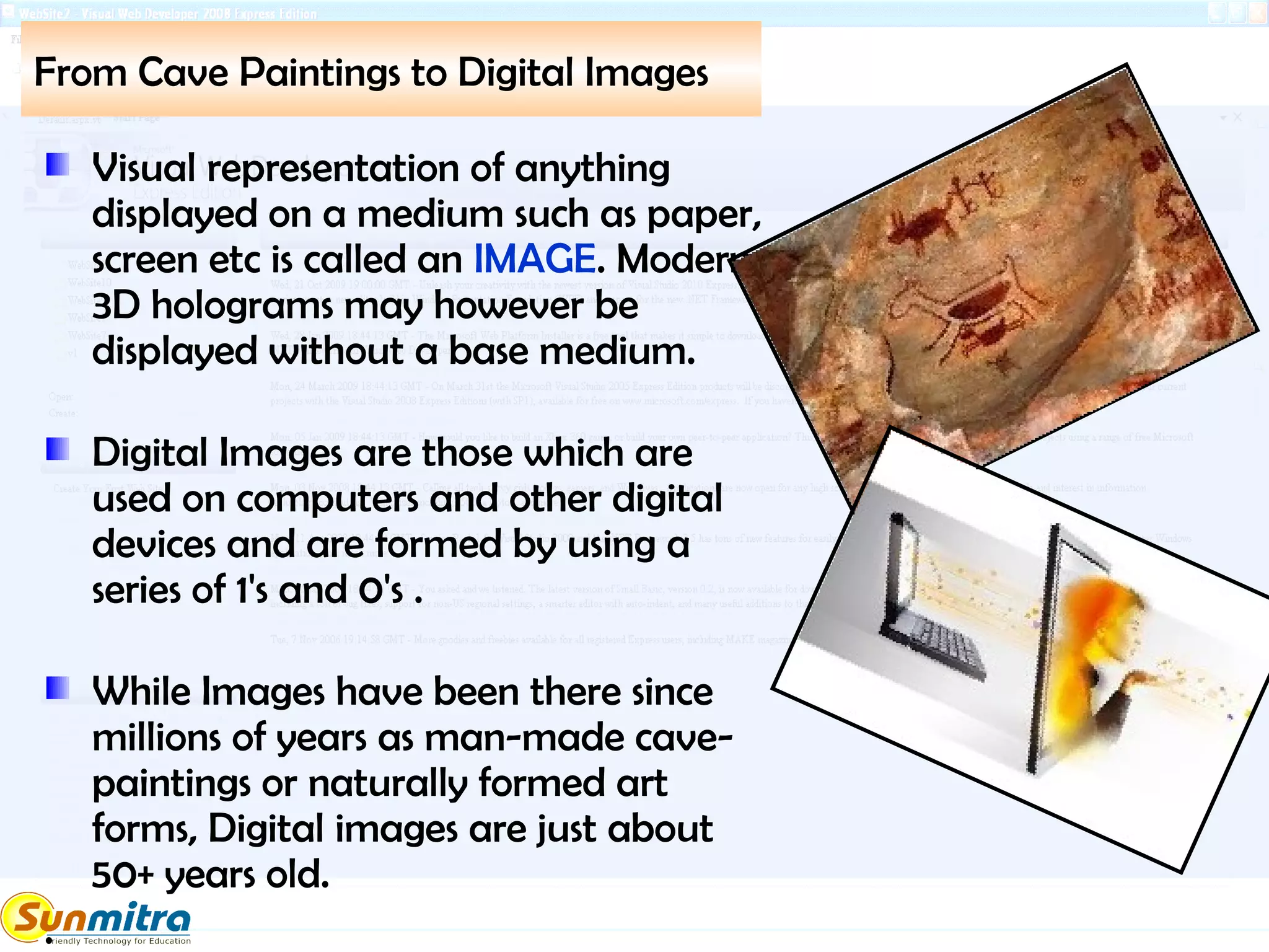 From Cave Paintings to Digital Images
Visual representation of anything
displayed on a medium such as paper,
screen etc is called an IMAGE. Modern
3D holograms may however be
displayed without a base medium.
Digital Images are those which are
used on computers and other digital
devices and are formed by using a
series of 1's and 0's .
While Images have been there since
millions of years as man-made cave-
paintings or naturally formed art
forms, Digital images are just about
50+ years old.
.
 