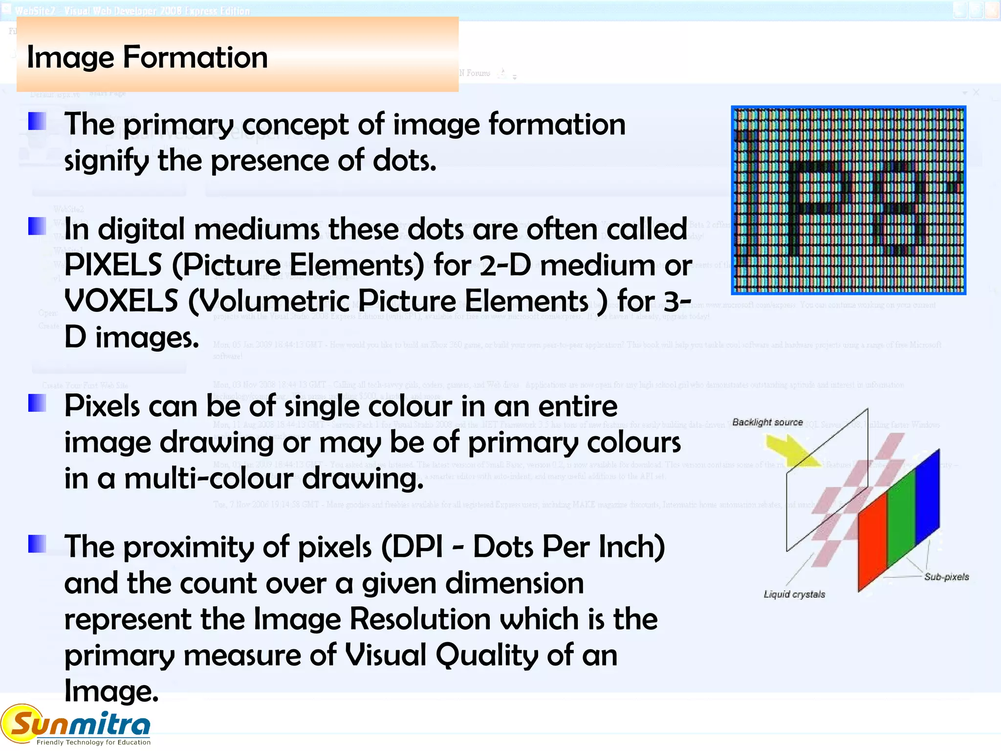 Image Formation
The primary concept of image formation
signify the presence of dots.
In digital mediums these dots are often called
PIXELS (Picture Elements) for 2-D medium or
VOXELS (Volumetric Picture Elements ) for 3-
D images.
Pixels can be of single colour in an entire
image drawing or may be of primary colours
in a multi-colour drawing.
The proximity of pixels (DPI - Dots Per Inch)
and the count over a given dimension
represent the Image Resolution which is the
primary measure of Visual Quality of an
Image.
 