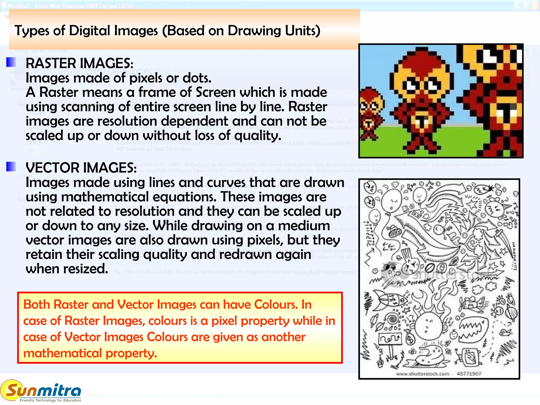 Types of Digital Images (Based on Drawing Units)
RASTER IMAGES:
Images made of pixels or dots.
A Raster means a frame of Screen which is made
using scanning of entire screen line by line. Raster
images are resolution dependent and can not be
scaled up or down without loss of quality.
VECTOR IMAGES:
Images made using lines and curves that are drawn
using mathematical equations. These images are
not related to resolution and they can be scaled up
or down to any size. While drawing on a medium
vector images are also drawn using pixels, but they
retain their scaling quality and redrawn again
when resized.
Both Raster and Vector Images can have Colours. In
case of Raster Images, colours is a pixel property while in
case of Vector Images Colours are given as another
mathematical property.
 