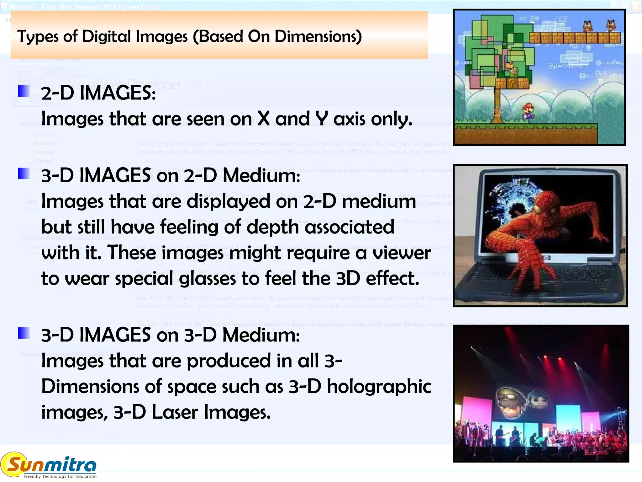 Types of Digital Images (Based On Dimensions)
2-D IMAGES:
Images that are seen on X and Y axis only.
3-D IMAGES on 2-D Medium:
Images that are displayed on 2-D medium
but still have feeling of depth associated
with it. These images might require a viewer
to wear special glasses to feel the 3D effect.
3-D IMAGES on 3-D Medium:
Images that are produced in all 3-
Dimensions of space such as 3-D holographic
images, 3-D Laser Images.
 