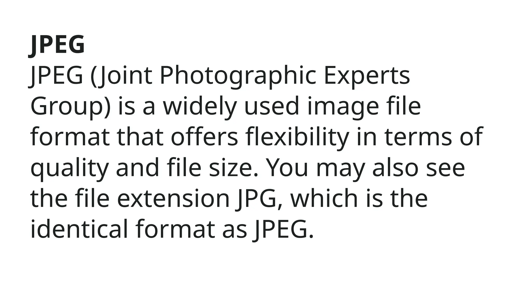JPEG
JPEG (Joint Photographic Experts
Group) is a widely used image file
format that offers flexibility in terms of
quality and file size. You may also see
the file extension JPG, which is the
identical format as JPEG.
 