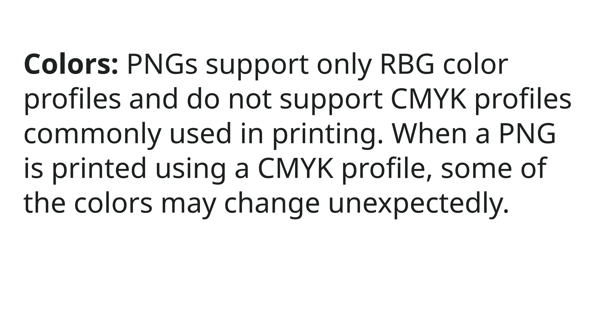 Colors: PNGs support only RBG color
profiles and do not support CMYK profiles
commonly used in printing. When a PNG
is printed using a CMYK profile, some of
the colors may change unexpectedly.
 