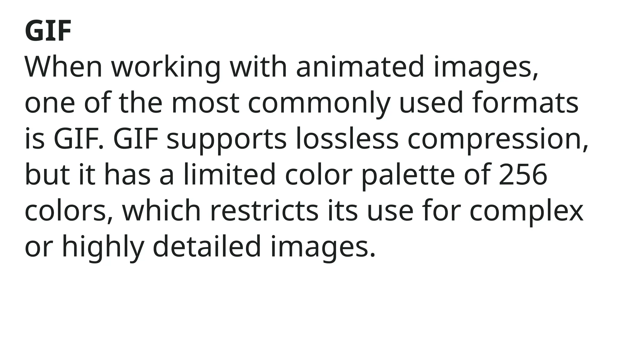 GIF
When working with animated images,
one of the most commonly used formats
is GIF. GIF supports lossless compression,
but it has a limited color palette of 256
colors, which restricts its use for complex
or highly detailed images.
 